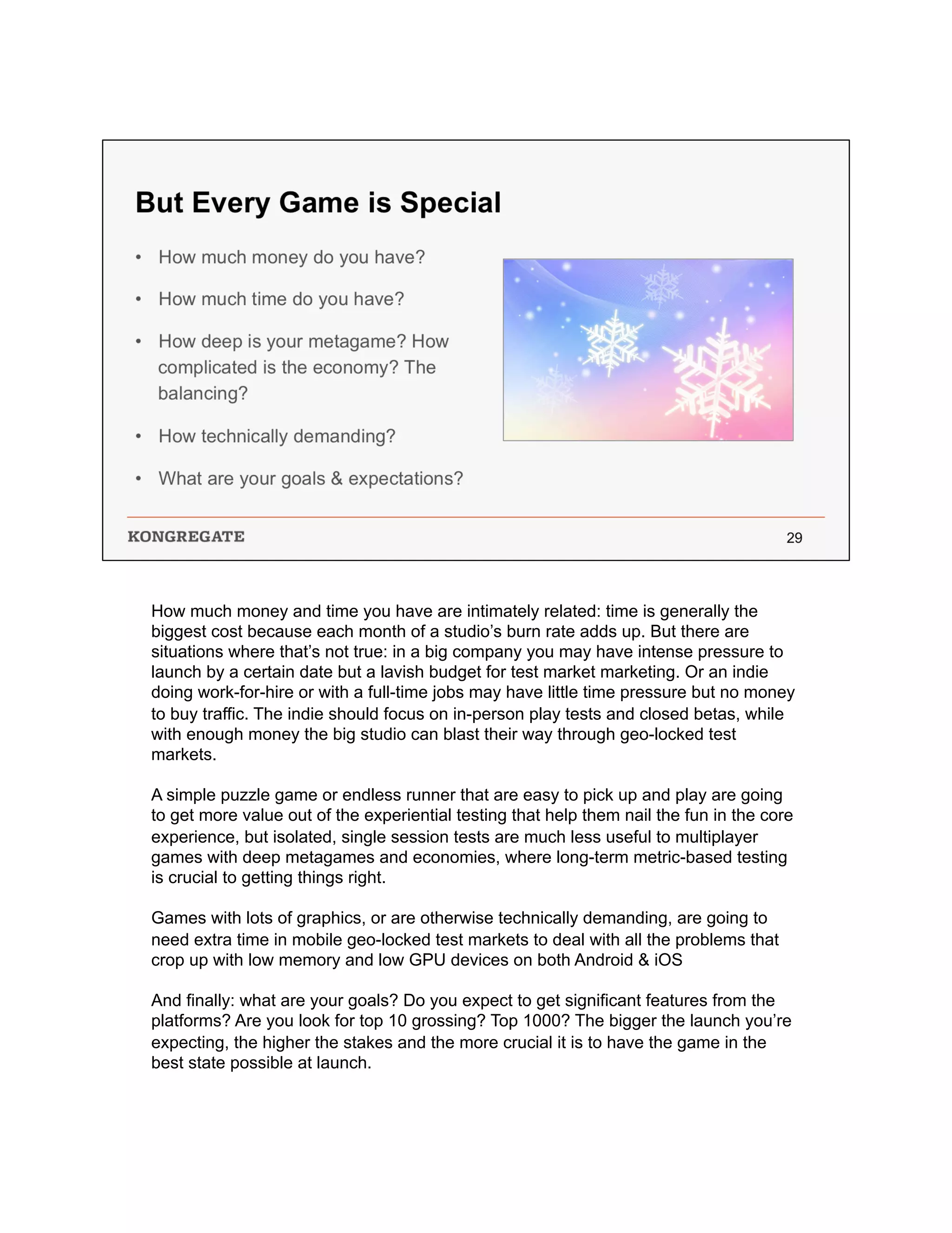 How much money and time you have are intimately related: time is generally the
biggest cost because each month of a studio’s burn rate adds up. But there are
situations where that’s not true: in a big company you may have intense pressure to
launch by a certain date but a lavish budget for test market marketing. Or an indie
doing work-for-hire or with a full-time jobs may have little time pressure but no money
to buy traffic. The indie should focus on in-person play tests and closed betas, while
with enough money the big studio can blast their way through geo-locked test
markets.
A simple puzzle game or endless runner that are easy to pick up and play are going
to get more value out of the experiential testing that help them nail the fun in the core
experience, but isolated, single session tests are much less useful to multiplayer
games with deep metagames and economies, where long-term metric-based testing
is crucial to getting things right.
Games with lots of graphics, or are otherwise technically demanding, are going to
need extra time in mobile geo-locked test markets to deal with all the problems that
crop up with low memory and low GPU devices on both Android & iOS
And finally: what are your goals? Do you expect to get significant features from the
platforms? Are you look for top 10 grossing? Top 1000? The bigger the launch you’re
expecting, the higher the stakes and the more crucial it is to have the game in the
best state possible at launch.
 