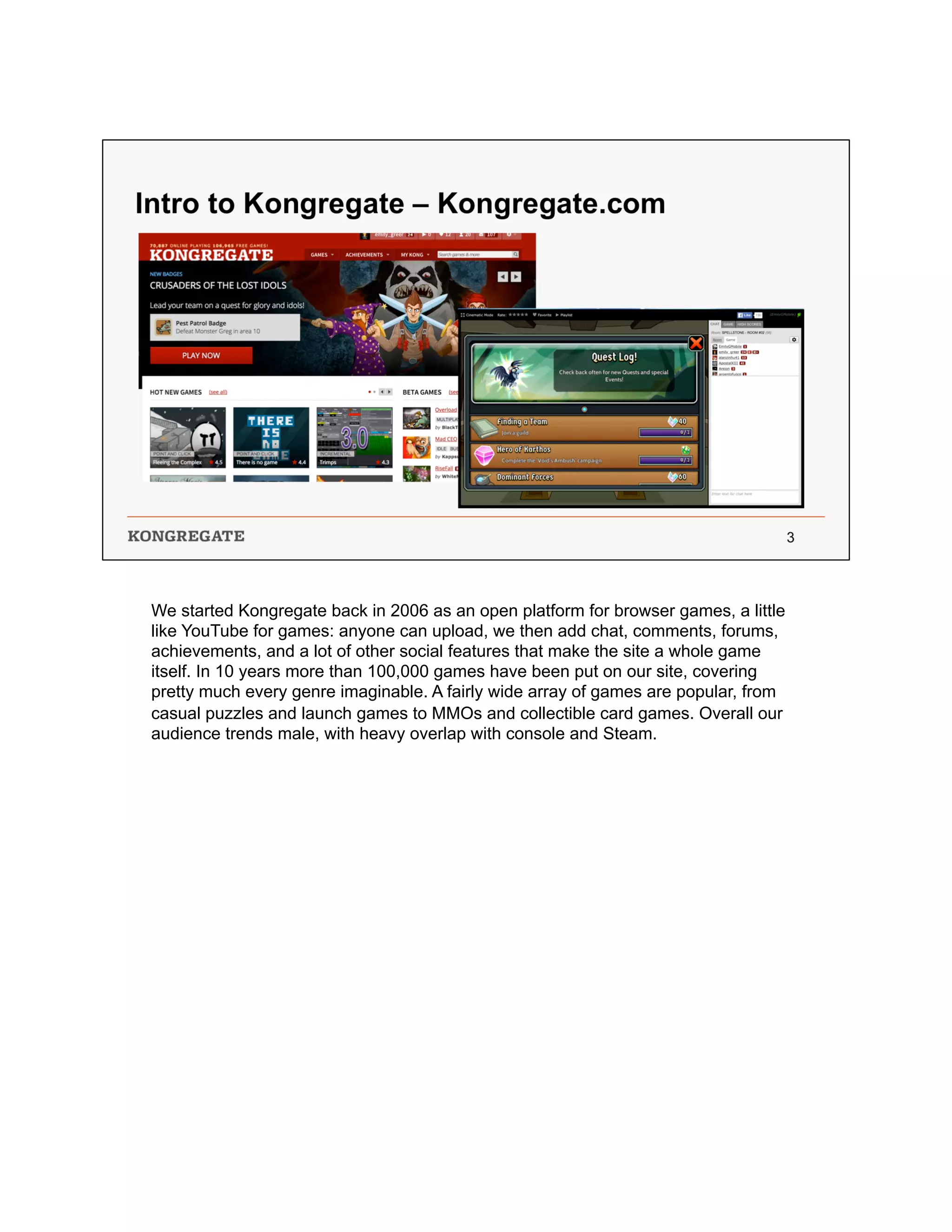 We started Kongregate back in 2006 as an open platform for browser games, a little
like YouTube for games: anyone can upload, we then add chat, comments, forums,
achievements, and a lot of other social features that make the site a whole game
itself. In 10 years more than 100,000 games have been put on our site, covering
pretty much every genre imaginable. A fairly wide array of games are popular, from
casual puzzles and launch games to MMOs and collectible card games. Overall our
audience trends male, with heavy overlap with console and Steam.
 