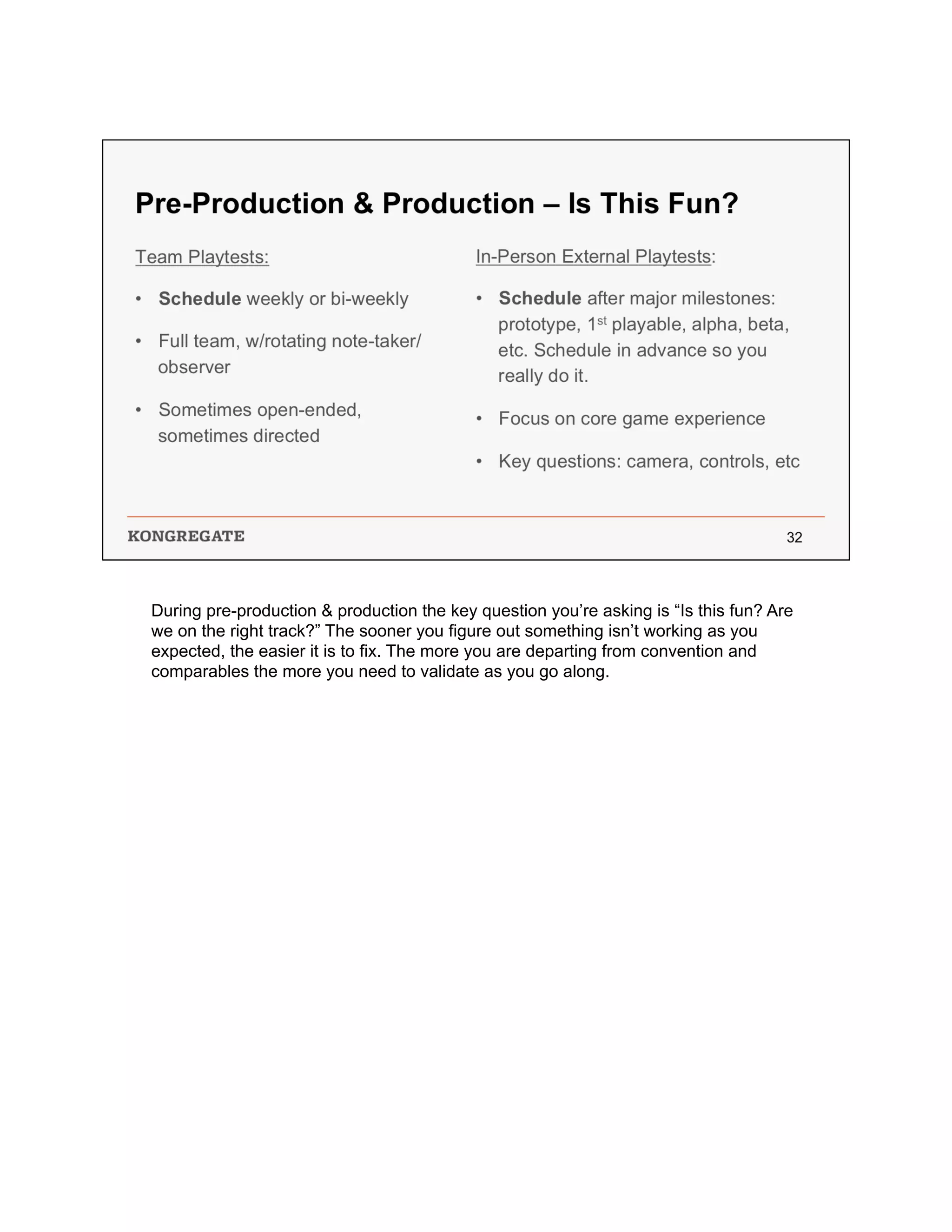 During pre-production & production the key question you’re asking is “Is this fun? Are
we on the right track?” The sooner you figure out something isn’t working as you
expected, the easier it is to fix. The more you are departing from convention and
comparables the more you need to validate as you go along.
 