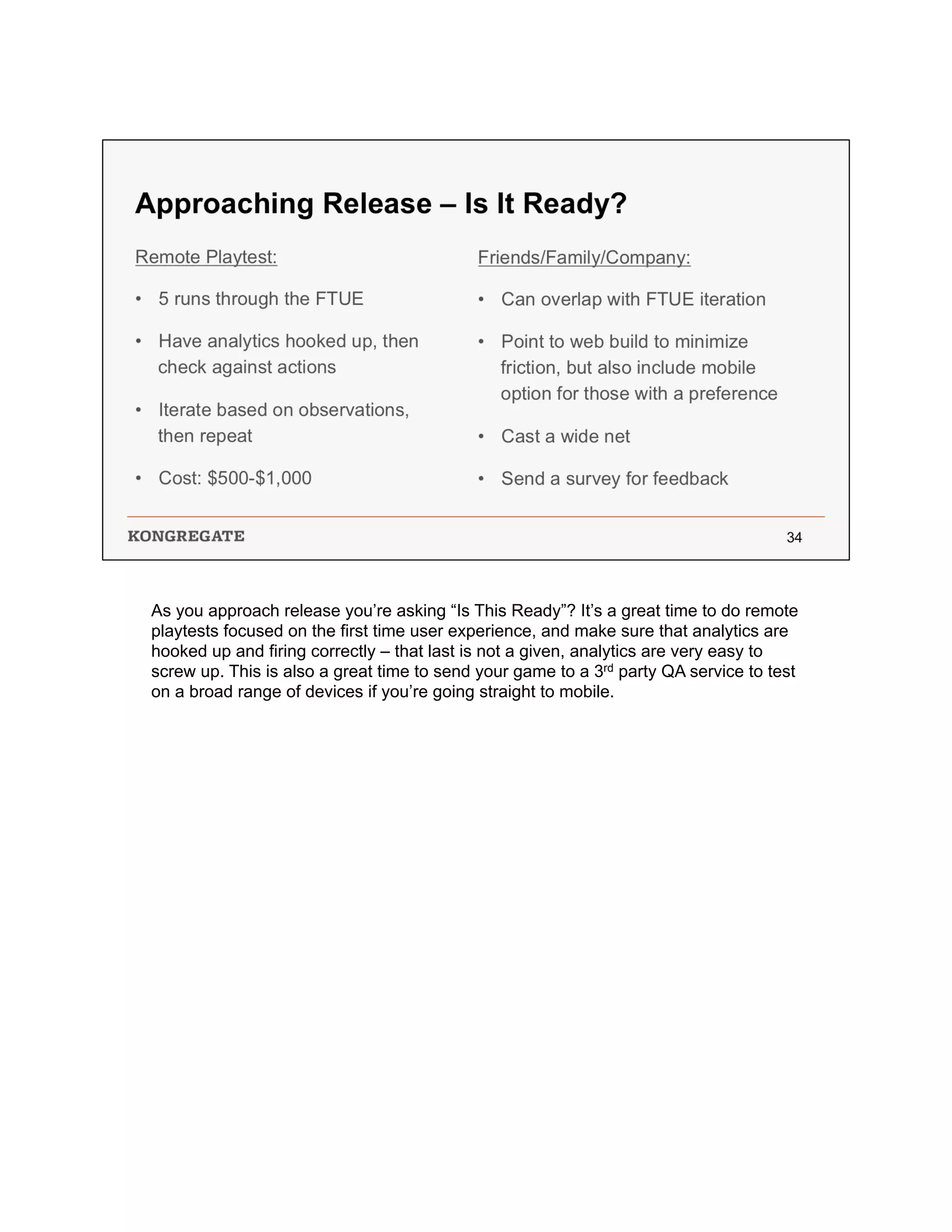 As you approach release you’re asking “Is This Ready”? It’s a great time to do remote
playtests focused on the first time user experience, and make sure that analytics are
hooked up and firing correctly – that last is not a given, analytics are very easy to
screw up. This is also a great time to send your game to a 3rd party QA service to test
on a broad range of devices if you’re going straight to mobile.
 