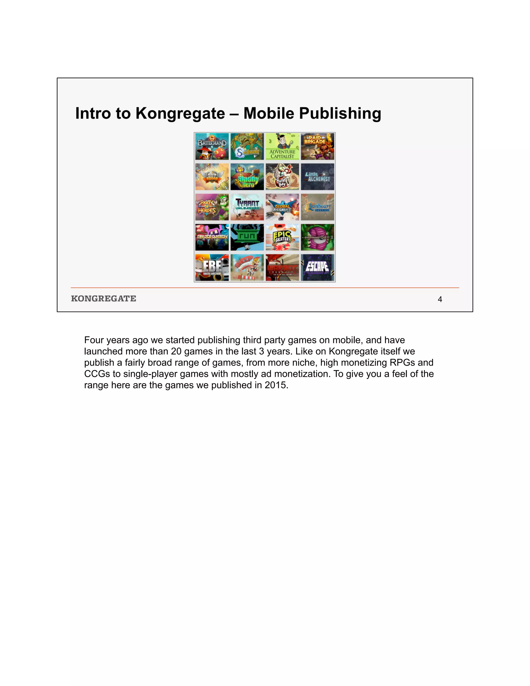 Four years ago we started publishing third party games on mobile, and have
launched more than 20 games in the last 3 years. Like on Kongregate itself we
publish a fairly broad range of games, from more niche, high monetizing RPGs and
CCGs to single-player games with mostly ad monetization. To give you a feel of the
range here are the games we published in 2015.
 