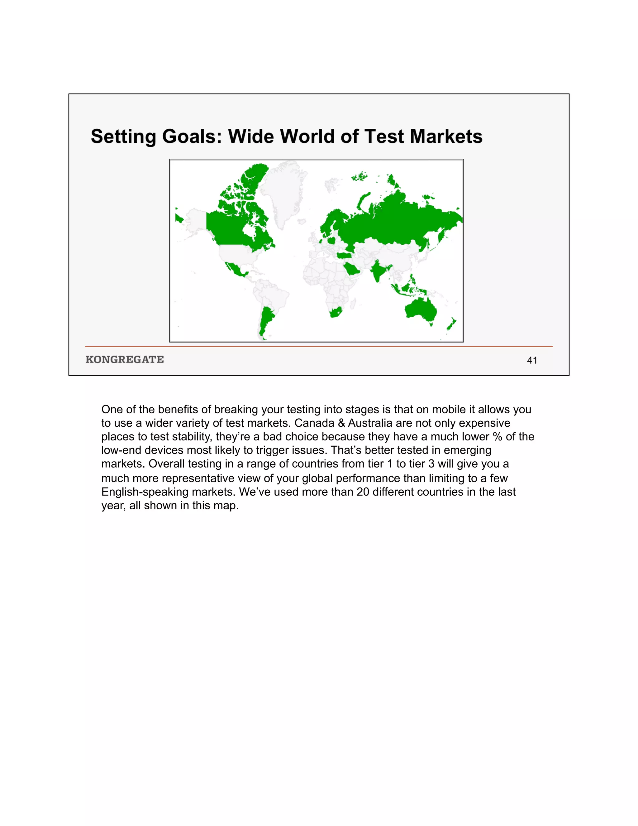 One of the benefits of breaking your testing into stages is that on mobile it allows you
to use a wider variety of test markets. Canada & Australia are not only expensive
places to test stability, they’re a bad choice because they have a much lower % of the
low-end devices most likely to trigger issues. That’s better tested in emerging
markets. Overall testing in a range of countries from tier 1 to tier 3 will give you a
much more representative view of your global performance than limiting to a few
English-speaking markets. We’ve used more than 20 different countries in the last
year, all shown in this map.
 