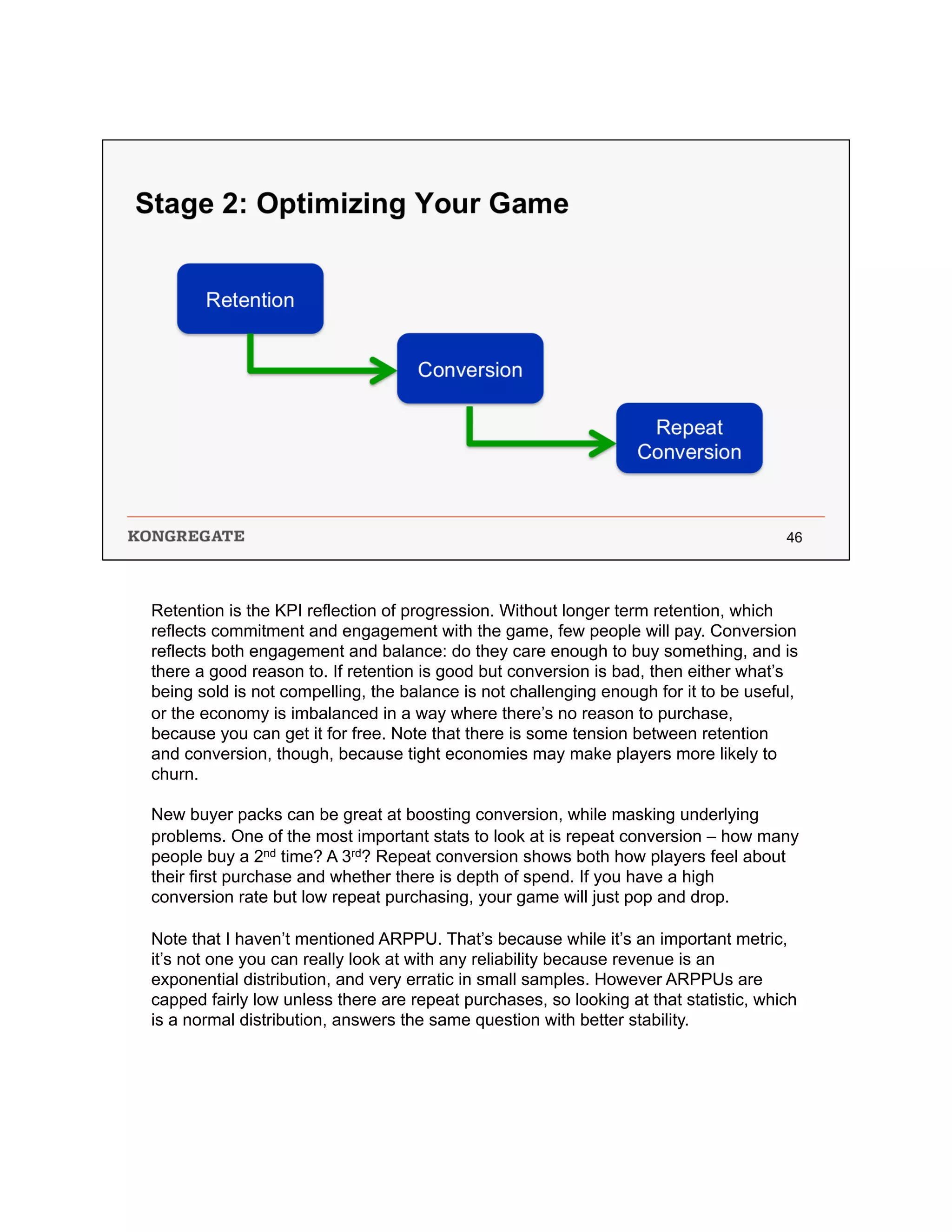 Retention is the KPI reflection of progression. Without longer term retention, which
reflects commitment and engagement with the game, few people will pay. Conversion
reflects both engagement and balance: do they care enough to buy something, and is
there a good reason to. If retention is good but conversion is bad, then either what’s
being sold is not compelling, the balance is not challenging enough for it to be useful,
or the economy is imbalanced in a way where there’s no reason to purchase,
because you can get it for free. Note that there is some tension between retention
and conversion, though, because tight economies may make players more likely to
churn.
New buyer packs can be great at boosting conversion, while masking underlying
problems. One of the most important stats to look at is repeat conversion – how many
people buy a 2nd time? A 3rd? Repeat conversion shows both how players feel about
their first purchase and whether there is depth of spend. If you have a high
conversion rate but low repeat purchasing, your game will just pop and drop.
Note that I haven’t mentioned ARPPU. That’s because while it’s an important metric,
it’s not one you can really look at with any reliability because revenue is an
exponential distribution, and very erratic in small samples. However ARPPUs are
capped fairly low unless there are repeat purchases, so looking at that statistic, which
is a normal distribution, answers the same question with better stability.
 