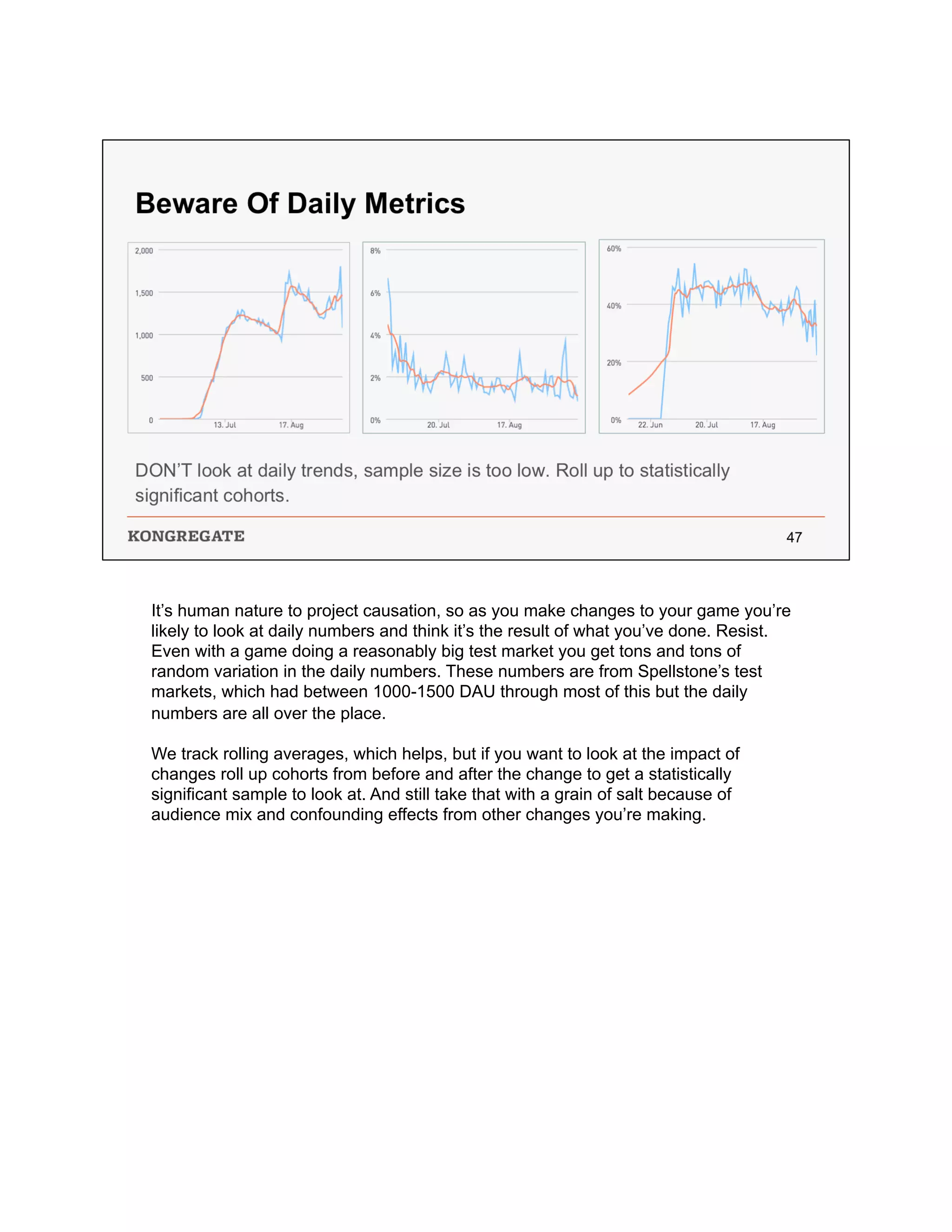 It’s human nature to project causation, so as you make changes to your game you’re
likely to look at daily numbers and think it’s the result of what you’ve done. Resist.
Even with a game doing a reasonably big test market you get tons and tons of
random variation in the daily numbers. These numbers are from Spellstone’s test
markets, which had between 1000-1500 DAU through most of this but the daily
numbers are all over the place.
We track rolling averages, which helps, but if you want to look at the impact of
changes roll up cohorts from before and after the change to get a statistically
significant sample to look at. And still take that with a grain of salt because of
audience mix and confounding effects from other changes you’re making.
 