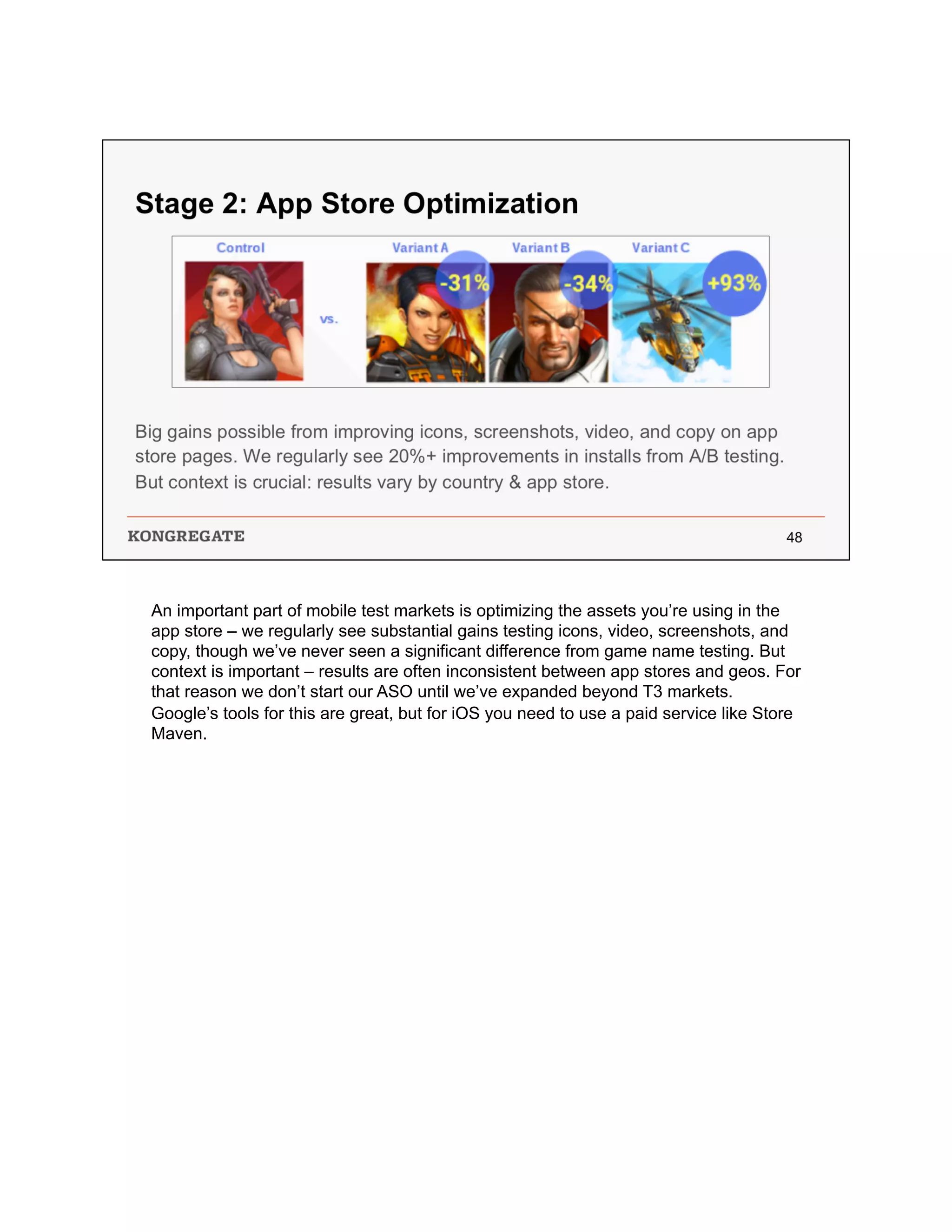 An important part of mobile test markets is optimizing the assets you’re using in the
app store – we regularly see substantial gains testing icons, video, screenshots, and
copy, though we’ve never seen a significant difference from game name testing. But
context is important – results are often inconsistent between app stores and geos. For
that reason we don’t start our ASO until we’ve expanded beyond T3 markets.
Google’s tools for this are great, but for iOS you need to use a paid service like Store
Maven.
 