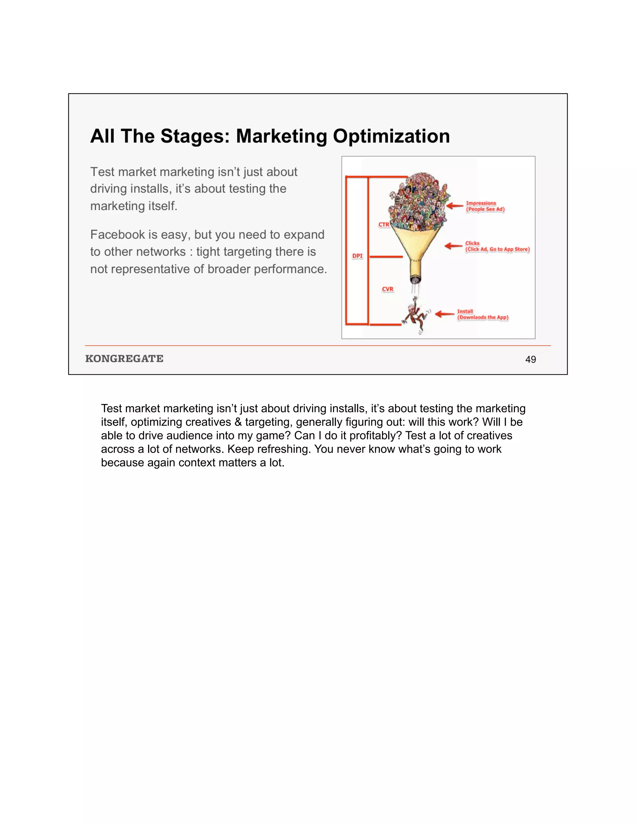Test market marketing isn’t just about driving installs, it’s about testing the marketing
itself, optimizing creatives & targeting, generally figuring out: will this work? Will I be
able to drive audience into my game? Can I do it profitably? Test a lot of creatives
across a lot of networks. Keep refreshing. You never know what’s going to work
because again context matters a lot.
 