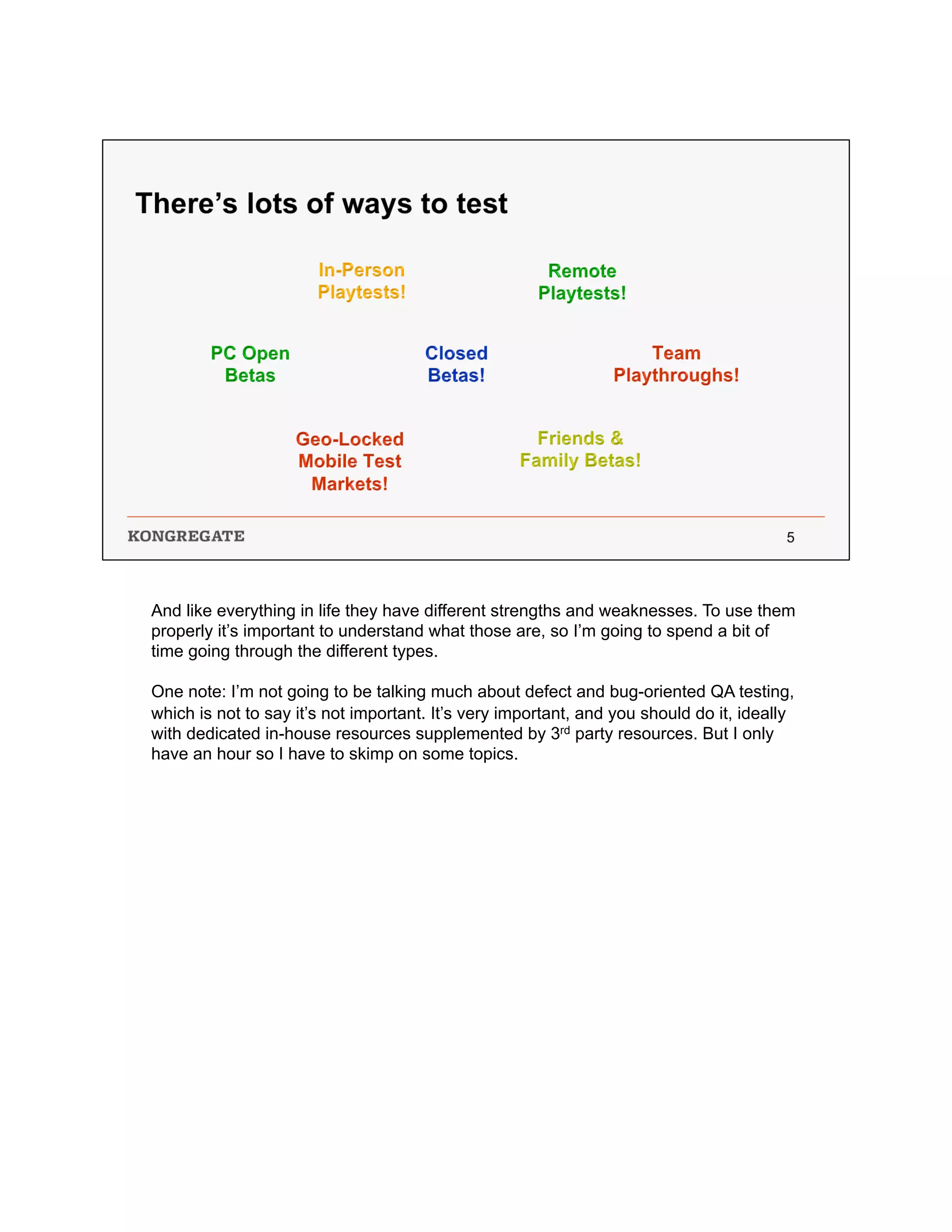 And like everything in life they have different strengths and weaknesses. To use them
properly it’s important to understand what those are, so I’m going to spend a bit of
time going through the different types.
One note: I’m not going to be talking much about defect and bug-oriented QA testing,
which is not to say it’s not important. It’s very important, and you should do it, ideally
with dedicated in-house resources supplemented by 3rd party resources. But I only
have an hour so I have to skimp on some topics.
 