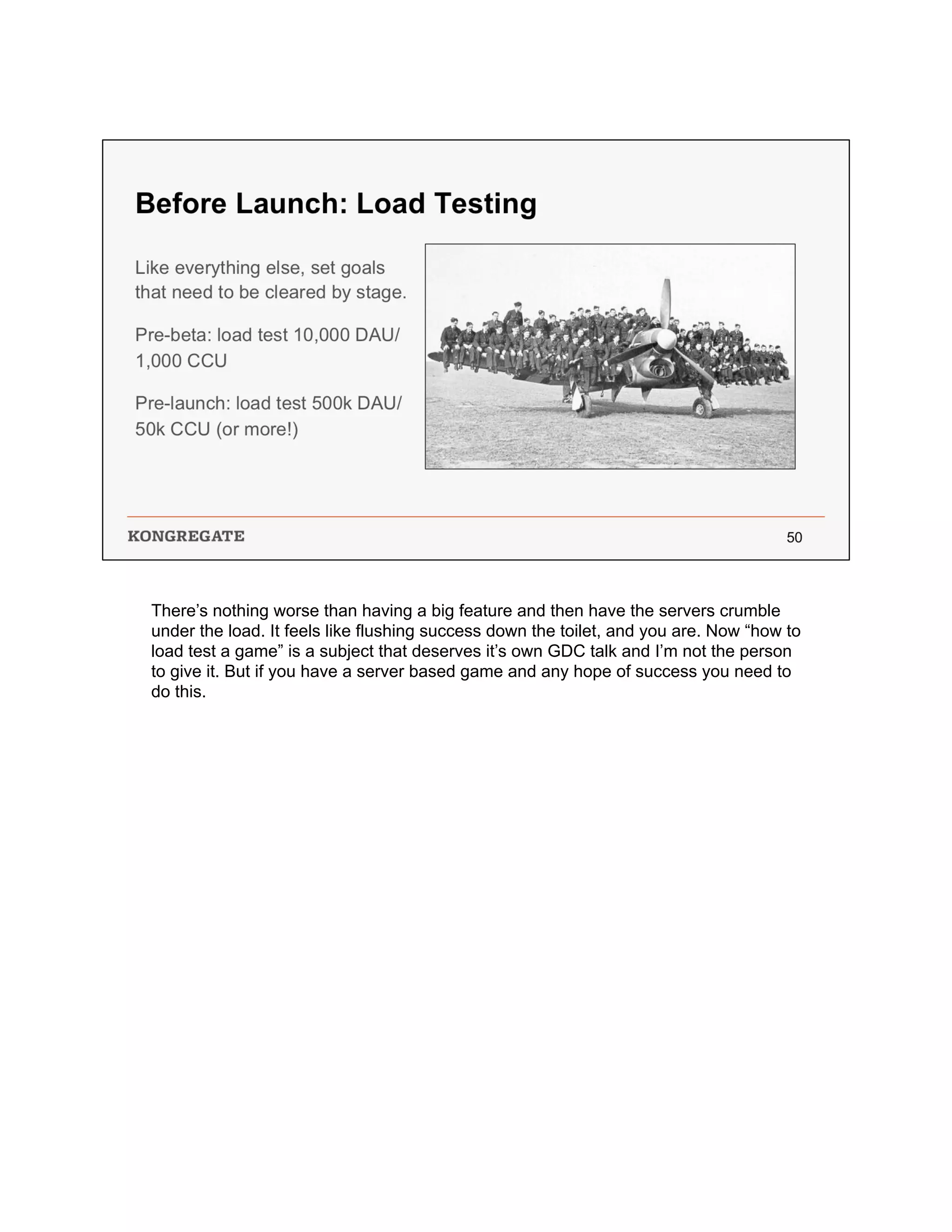 There’s nothing worse than having a big feature and then have the servers crumble
under the load. It feels like flushing success down the toilet, and you are. Now “how to
load test a game” is a subject that deserves it’s own GDC talk and I’m not the person
to give it. But if you have a server based game and any hope of success you need to
do this.
 