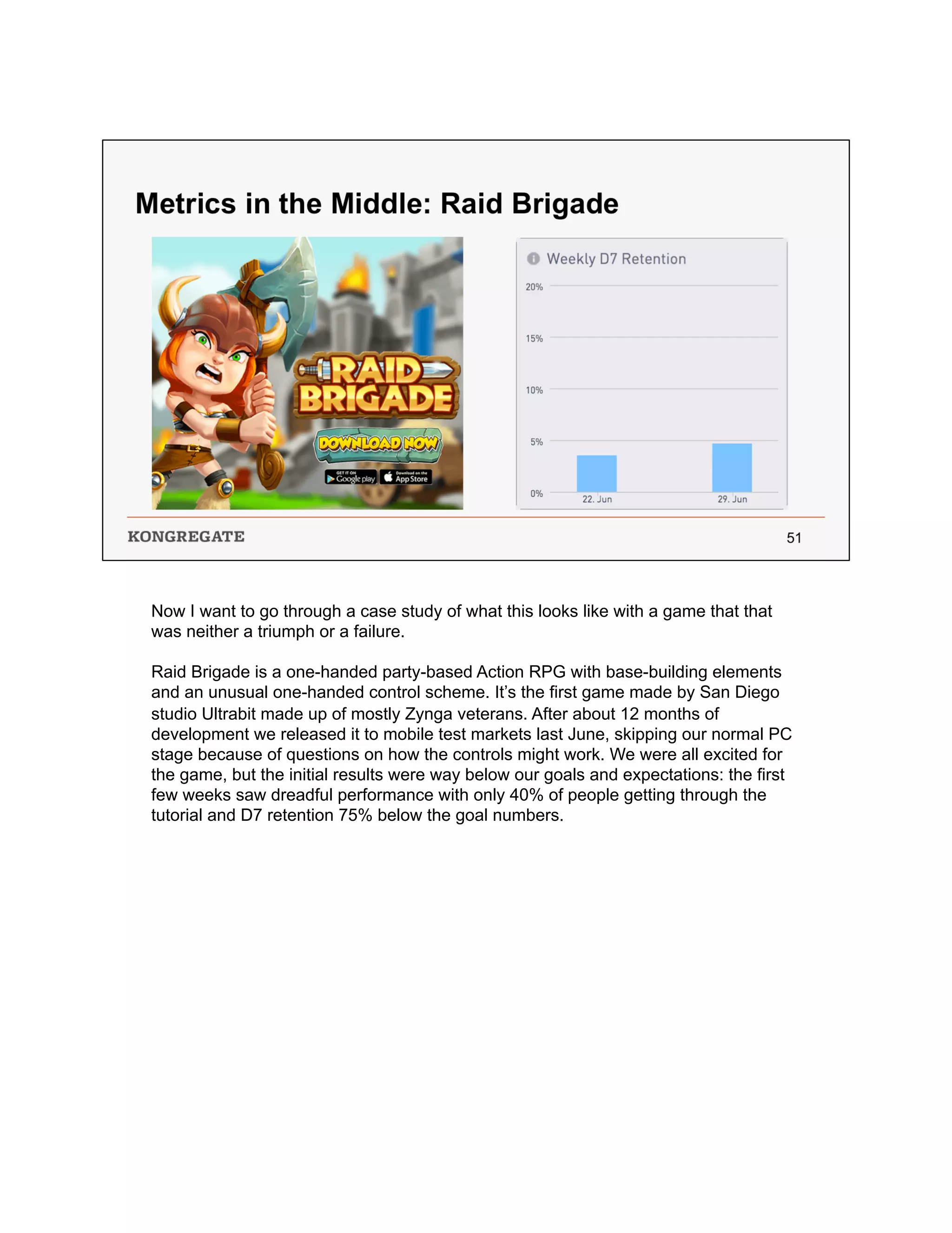 Now I want to go through a case study of what this looks like with a game that that
was neither a triumph or a failure.
Raid Brigade is a one-handed party-based Action RPG with base-building elements
and an unusual one-handed control scheme. It’s the first game made by San Diego
studio Ultrabit made up of mostly Zynga veterans. After about 12 months of
development we released it to mobile test markets last June, skipping our normal PC
stage because of questions on how the controls might work. We were all excited for
the game, but the initial results were way below our goals and expectations: the first
few weeks saw dreadful performance with only 40% of people getting through the
tutorial and D7 retention 75% below the goal numbers.
 