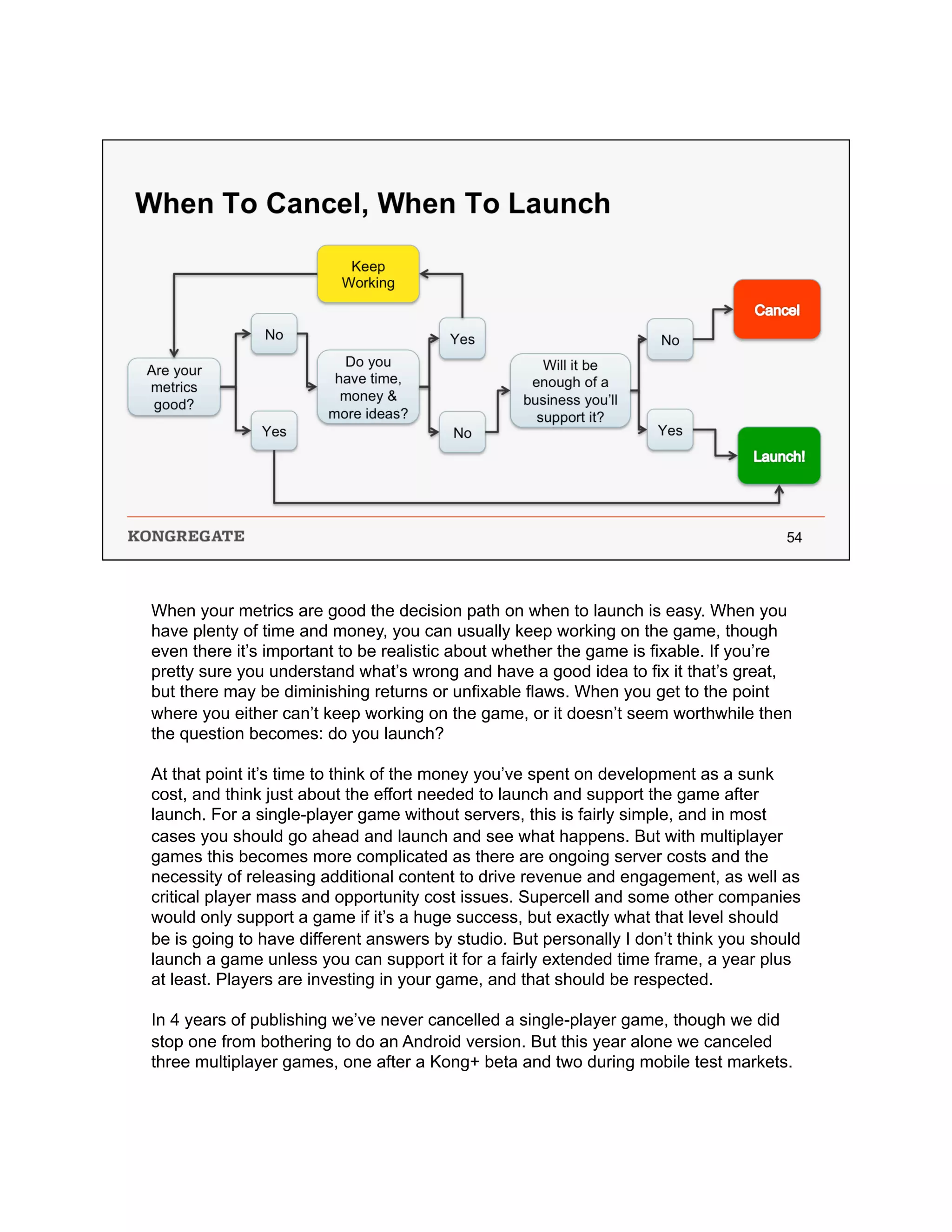 When your metrics are good the decision path on when to launch is easy. When you
have plenty of time and money, you can usually keep working on the game, though
even there it’s important to be realistic about whether the game is fixable. If you’re
pretty sure you understand what’s wrong and have a good idea to fix it that’s great,
but there may be diminishing returns or unfixable flaws. When you get to the point
where you either can’t keep working on the game, or it doesn’t seem worthwhile then
the question becomes: do you launch?
At that point it’s time to think of the money you’ve spent on development as a sunk
cost, and think just about the effort needed to launch and support the game after
launch. For a single-player game without servers, this is fairly simple, and in most
cases you should go ahead and launch and see what happens. But with multiplayer
games this becomes more complicated as there are ongoing server costs and the
necessity of releasing additional content to drive revenue and engagement, as well as
critical player mass and opportunity cost issues. Supercell and some other companies
would only support a game if it’s a huge success, but exactly what that level should
be is going to have different answers by studio. But personally I don’t think you should
launch a game unless you can support it for a fairly extended time frame, a year plus
at least. Players are investing in your game, and that should be respected.
In 4 years of publishing we’ve never cancelled a single-player game, though we did
stop one from bothering to do an Android version. But this year alone we canceled
three multiplayer games, one after a Kong+ beta and two during mobile test markets.
 