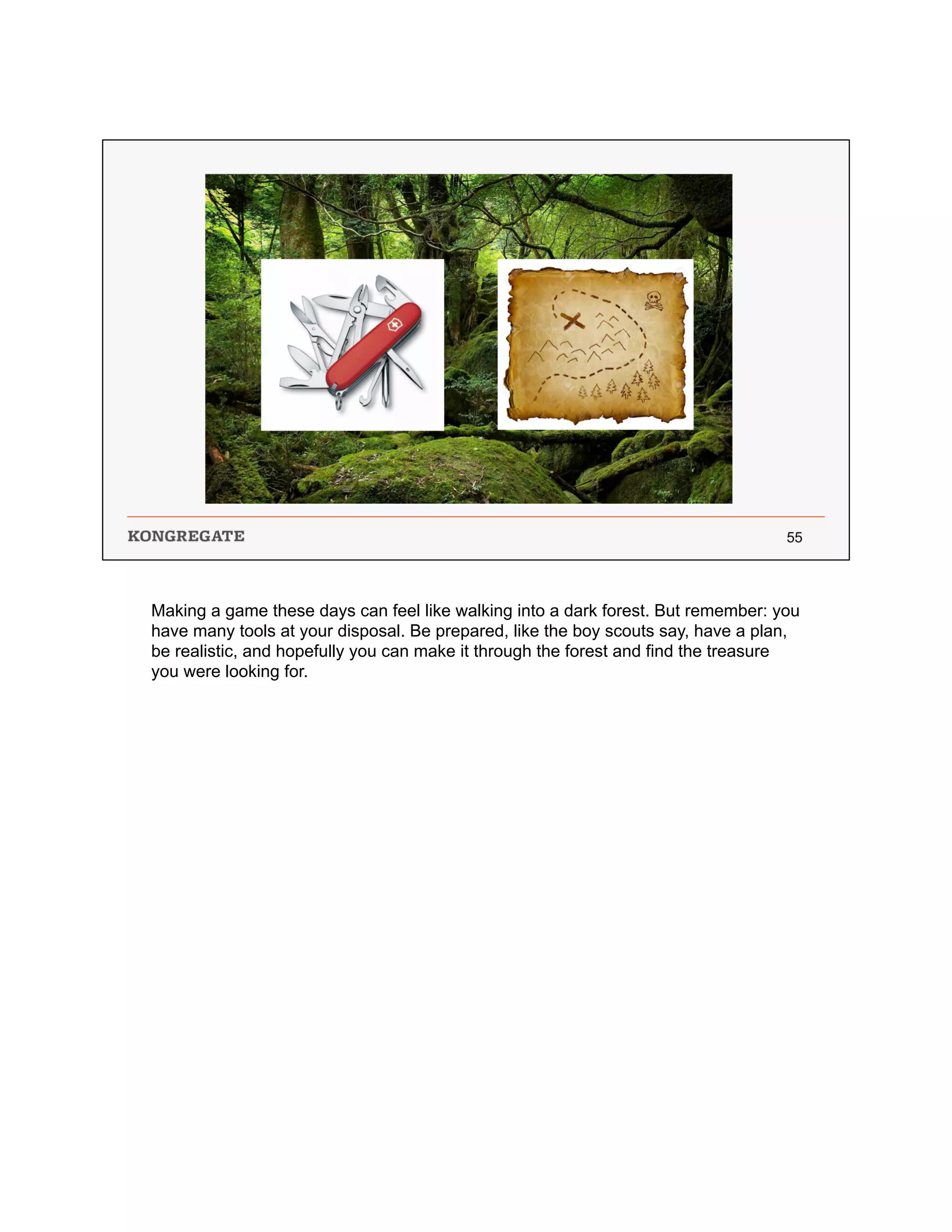 Making a game these days can feel like walking into a dark forest. But remember: you
have many tools at your disposal. Be prepared, like the boy scouts say, have a plan,
be realistic, and hopefully you can make it through the forest and find the treasure
you were looking for.
 