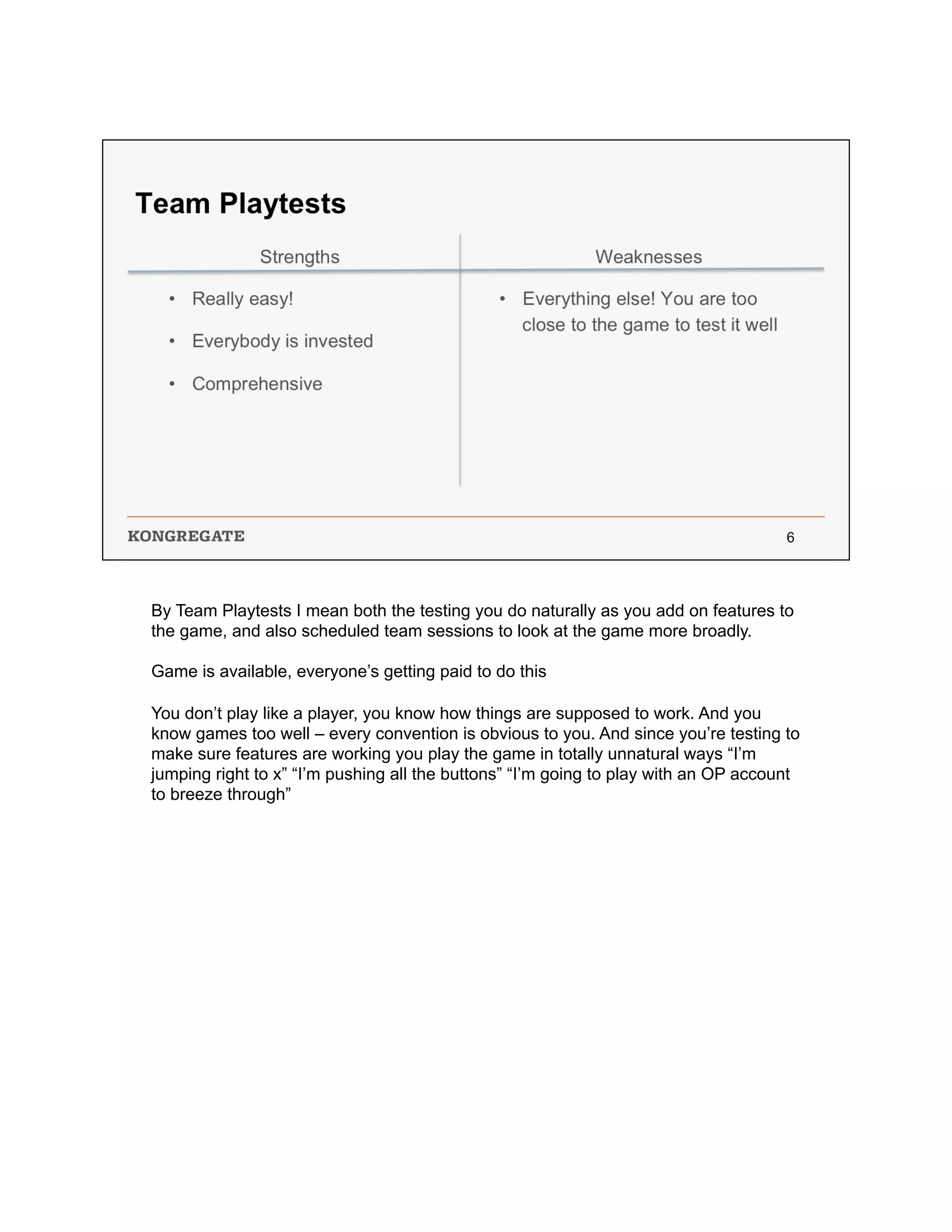 By Team Playtests I mean both the testing you do naturally as you add on features to
the game, and also scheduled team sessions to look at the game more broadly.
Game is available, everyone’s getting paid to do this
You don’t play like a player, you know how things are supposed to work. And you
know games too well – every convention is obvious to you. And since you’re testing to
make sure features are working you play the game in totally unnatural ways “I’m
jumping right to x” “I’m pushing all the buttons” “I’m going to play with an OP account
to breeze through”
 