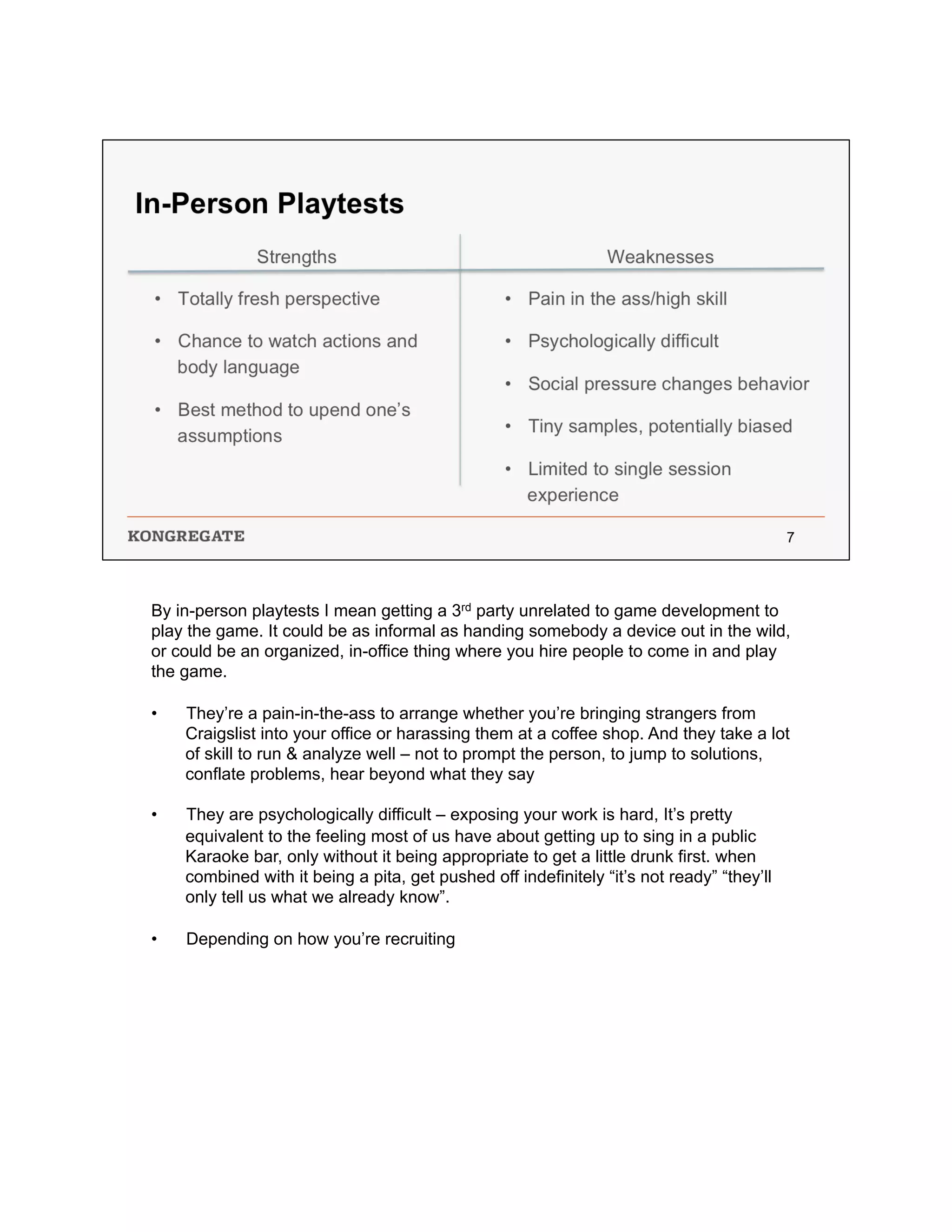 By in-person playtests I mean getting a 3rd party unrelated to game development to
play the game. It could be as informal as handing somebody a device out in the wild,
or could be an organized, in-office thing where you hire people to come in and play
the game.
•  They’re a pain-in-the-ass to arrange whether you’re bringing strangers from
Craigslist into your office or harassing them at a coffee shop. And they take a lot
of skill to run & analyze well – not to prompt the person, to jump to solutions,
conflate problems, hear beyond what they say
•  They are psychologically difficult – exposing your work is hard, It’s pretty
equivalent to the feeling most of us have about getting up to sing in a public
Karaoke bar, only without it being appropriate to get a little drunk first. when
combined with it being a pita, get pushed off indefinitely “it’s not ready” “they’ll
only tell us what we already know”.
•  Depending on how you’re recruiting
 