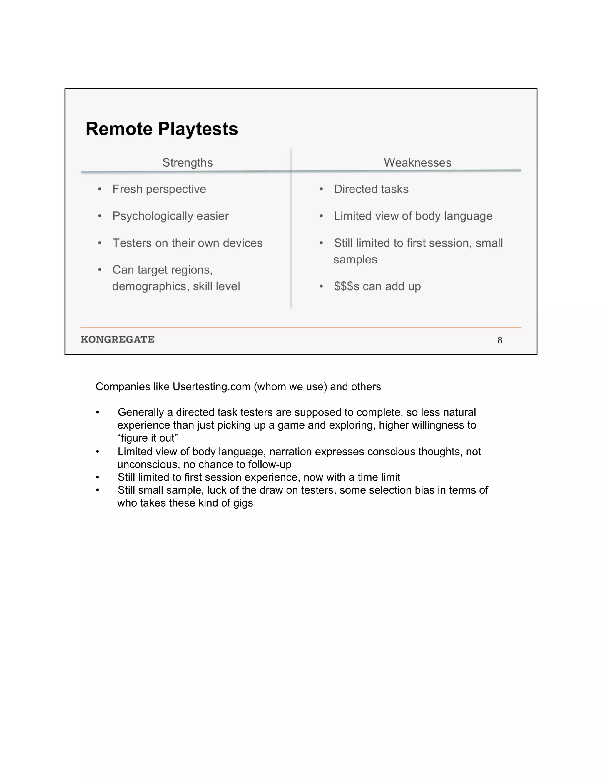 Companies like Usertesting.com (whom we use) and others
•  Generally a directed task testers are supposed to complete, so less natural
experience than just picking up a game and exploring, higher willingness to
“figure it out”
•  Limited view of body language, narration expresses conscious thoughts, not
unconscious, no chance to follow-up
•  Still limited to first session experience, now with a time limit
•  Still small sample, luck of the draw on testers, some selection bias in terms of
who takes these kind of gigs
 