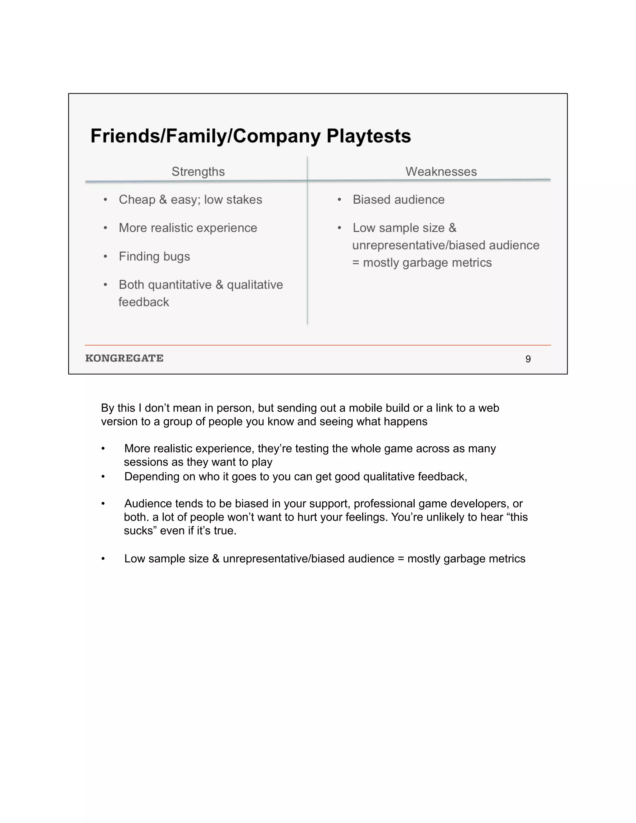 By this I don’t mean in person, but sending out a mobile build or a link to a web
version to a group of people you know and seeing what happens
•  More realistic experience, they’re testing the whole game across as many
sessions as they want to play
•  Depending on who it goes to you can get good qualitative feedback,
•  Audience tends to be biased in your support, professional game developers, or
both. a lot of people won’t want to hurt your feelings. You’re unlikely to hear “this
sucks” even if it’s true.
•  Low sample size & unrepresentative/biased audience = mostly garbage metrics
 