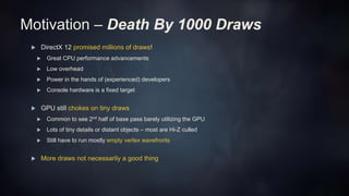 Motivation – Death By 1000 Draws
 DirectX 12 promised millions of draws!
 Great CPU performance advancements
 Low overhead
 Power in the hands of (experienced) developers
 Console hardware is a fixed target
 GPU still chokes on tiny draws
 Common to see 2nd half of base pass barely utilizing the GPU
 Lots of tiny details or distant objects – most are Hi-Z culled
 Still have to run mostly empty vertex wavefronts
 More draws not necessarily a good thing
 