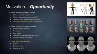 Motivation – Opportunity
 Maps directly to graphics pipeline
 Offload tessellation hull shader work
 Offload entire tessellation pipeline! [16][17]
 Procedural vertex animation (wind, cloth, etc.)
 Reusing results between multiple passes & frames
 Maps indirectly to graphics pipeline
 Bounding volume generation
 Pre-skinning
 Blend shapes
 Generating GPU work from the GPU [4] [13]
 Scene and visibility determination
 Treat your draws as data!
 Pre-build
 Cache and reuse
 Generate on GPU
 