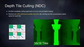 Depth Tile Culling (NDC)
 Another available culling approach is to do manual depth testing
 Perform an LDS optimized parallel reduction [9], storing out the conservative depth
value for each tile
16x16 Tiles
 
