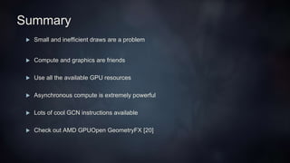 Summary
 Small and inefficient draws are a problem
 Compute and graphics are friends
 Use all the available GPU resources
 Asynchronous compute is extremely powerful
 Lots of cool GCN instructions available
 Check out AMD GPUOpen GeometryFX [20]
 
