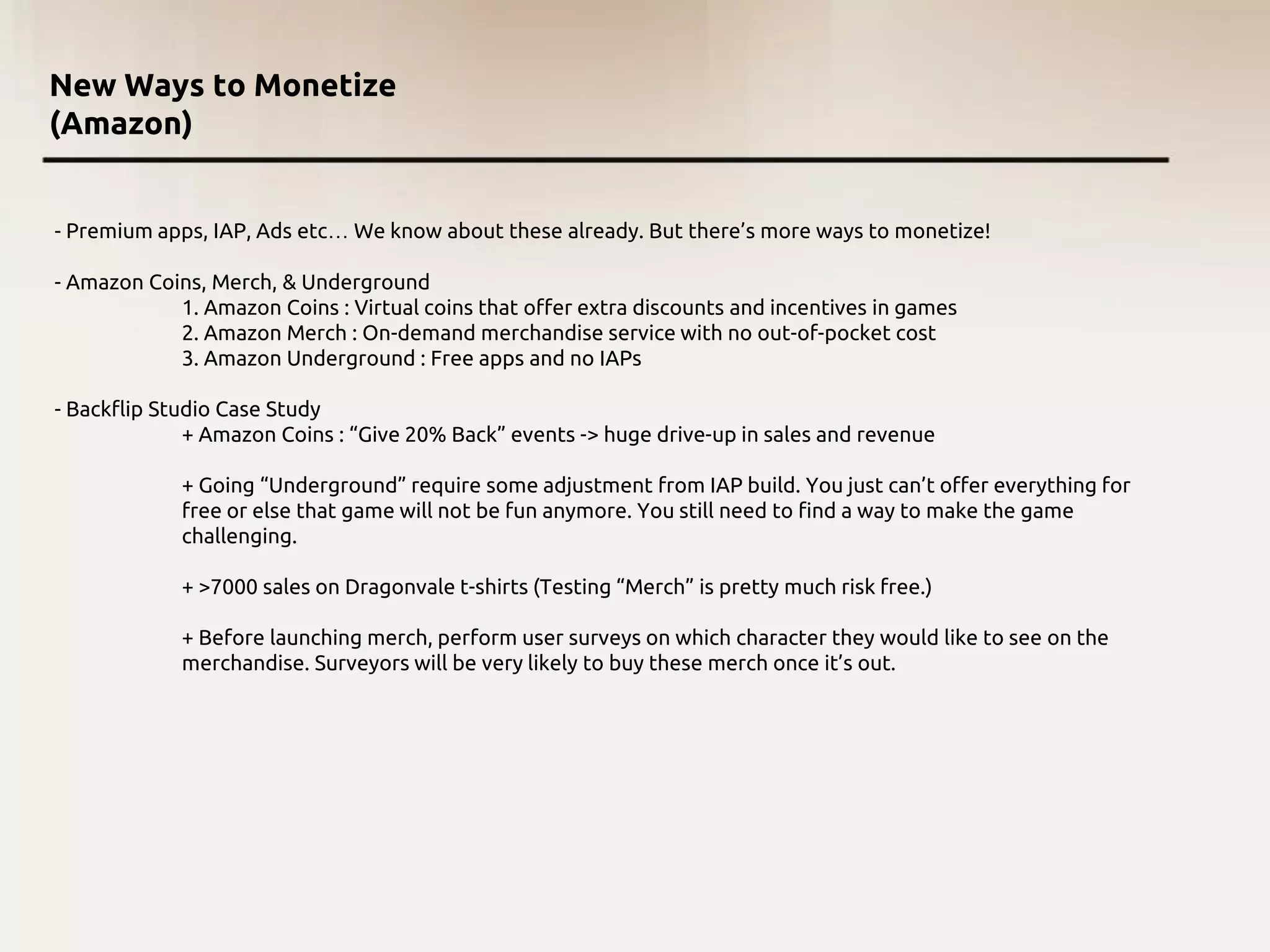 New Ways to Monetize
(Amazon)
- Premium apps, IAP, Ads etc… We know about these already. But there’s more ways to monetize!
- Amazon Coins, Merch, & Underground
1. Amazon Coins : Virtual coins that offer extra discounts and incentives in games
2. Amazon Merch : On-demand merchandise service with no out-of-pocket cost
3. Amazon Underground : Free apps and no IAPs
- Backflip Studio Case Study
+ Amazon Coins : “Give 20% Back” events -> huge drive-up in sales and revenue
+ Going “Underground” require some adjustment from IAP build. You just can’t offer everything for
free or else that game will not be fun anymore. You still need to find a way to make the game
challenging.
+ >7000 sales on Dragonvale t-shirts (Testing “Merch” is pretty much risk free.)
+ Before launching merch, perform user surveys on which character they would like to see on the
merchandise. Surveyors will be very likely to buy these merch once it’s out.
 