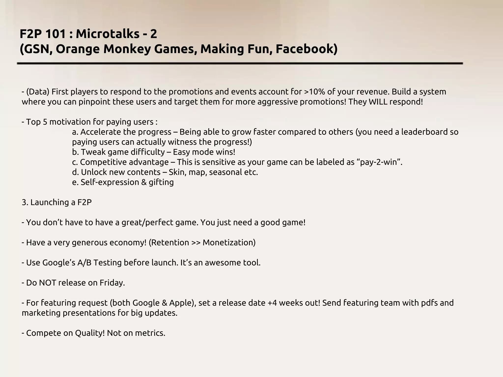 F2P 101 : Microtalks - 2
(GSN, Orange Monkey Games, Making Fun, Facebook)
- (Data) First players to respond to the promotions and events account for >10% of your revenue. Build a system
where you can pinpoint these users and target them for more aggressive promotions! They WILL respond!
- Top 5 motivation for paying users :
a. Accelerate the progress – Being able to grow faster compared to others (you need a leaderboard so
paying users can actually witness the progress!)
b. Tweak game difficulty – Easy mode wins!
c. Competitive advantage – This is sensitive as your game can be labeled as “pay-2-win”.
d. Unlock new contents – Skin, map, seasonal etc.
e. Self-expression & gifting
3. Launching a F2P
- You don’t have to have a great/perfect game. You just need a good game!
- Have a very generous economy! (Retention >> Monetization)
- Use Google’s A/B Testing before launch. It’s an awesome tool.
- Do NOT release on Friday.
- For featuring request (both Google & Apple), set a release date +4 weeks out! Send featuring team with pdfs and
marketing presentations for big updates.
- Compete on Quality! Not on metrics.
 