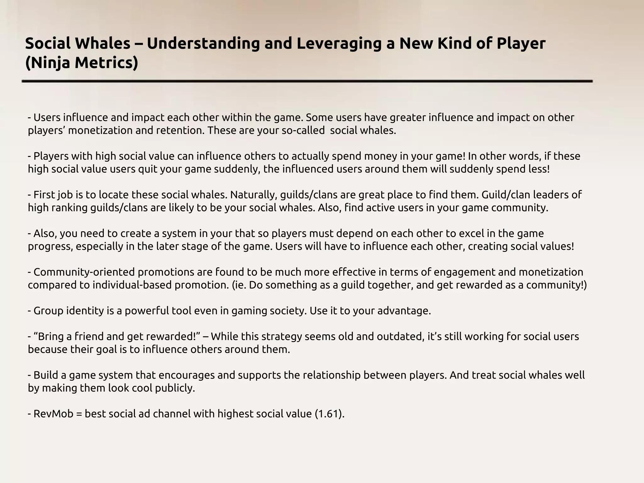 Social Whales – Understanding and Leveraging a New Kind of Player
(Ninja Metrics)
- Users influence and impact each other within the game. Some users have greater influence and impact on other
players’ monetization and retention. These are your so-called social whales.
- Players with high social value can influence others to actually spend money in your game! In other words, if these
high social value users quit your game suddenly, the influenced users around them will suddenly spend less!
- First job is to locate these social whales. Naturally, guilds/clans are great place to find them. Guild/clan leaders of
high ranking guilds/clans are likely to be your social whales. Also, find active users in your game community.
- Also, you need to create a system in your that so players must depend on each other to excel in the game
progress, especially in the later stage of the game. Users will have to influence each other, creating social values!
- Community-oriented promotions are found to be much more effective in terms of engagement and monetization
compared to individual-based promotion. (ie. Do something as a guild together, and get rewarded as a community!)
- Group identity is a powerful tool even in gaming society. Use it to your advantage.
- “Bring a friend and get rewarded!” – While this strategy seems old and outdated, it’s still working for social users
because their goal is to influence others around them.
- Build a game system that encourages and supports the relationship between players. And treat social whales well
by making them look cool publicly.
- RevMob = best social ad channel with highest social value (1.61).
 