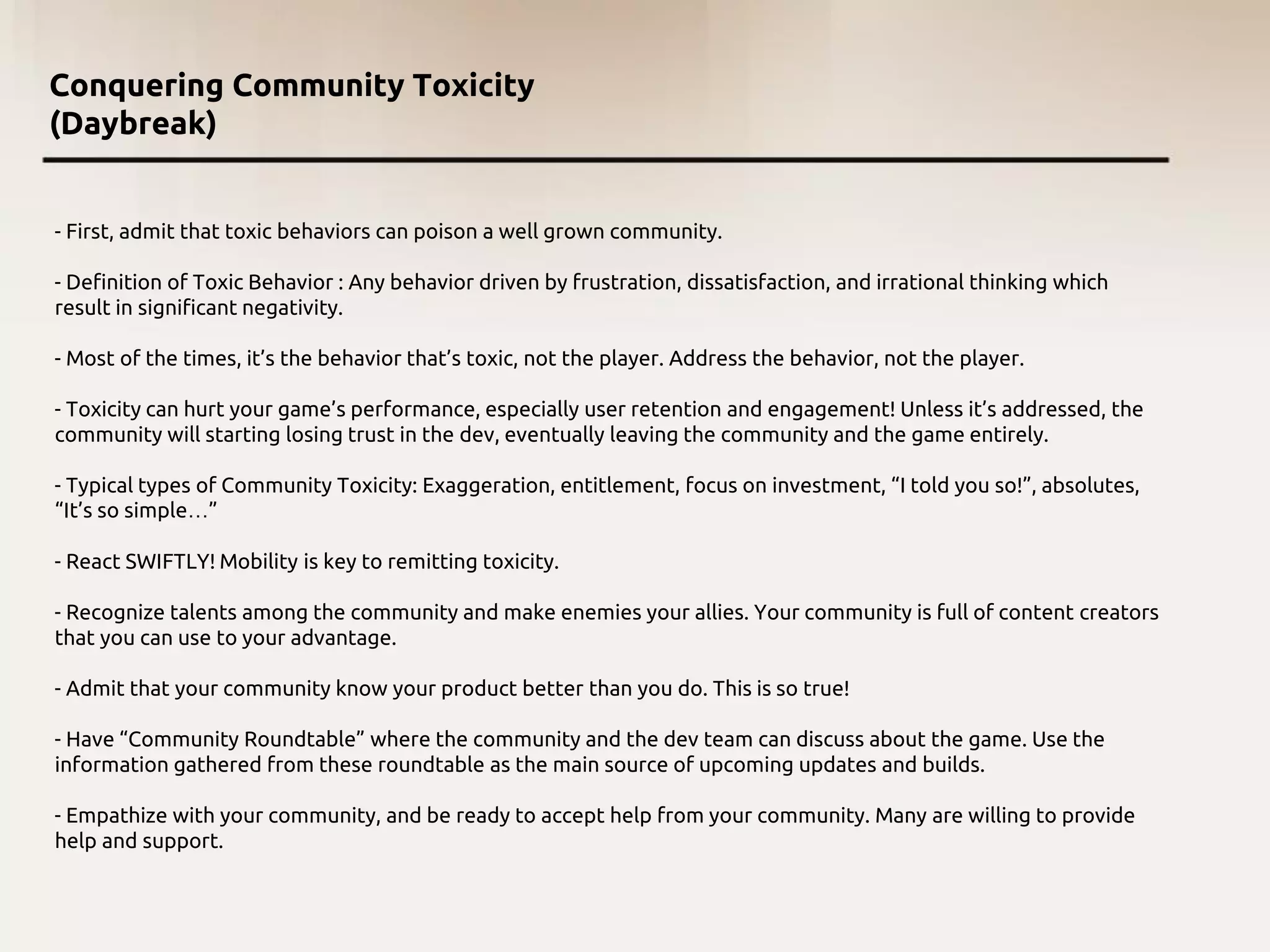 Conquering Community Toxicity
(Daybreak)
- First, admit that toxic behaviors can poison a well grown community.
- Definition of Toxic Behavior : Any behavior driven by frustration, dissatisfaction, and irrational thinking which
result in significant negativity.
- Most of the times, it’s the behavior that’s toxic, not the player. Address the behavior, not the player.
- Toxicity can hurt your game’s performance, especially user retention and engagement! Unless it’s addressed, the
community will starting losing trust in the dev, eventually leaving the community and the game entirely.
- Typical types of Community Toxicity: Exaggeration, entitlement, focus on investment, “I told you so!”, absolutes,
“It’s so simple…”
- React SWIFTLY! Mobility is key to remitting toxicity.
- Recognize talents among the community and make enemies your allies. Your community is full of content creators
that you can use to your advantage.
- Admit that your community know your product better than you do. This is so true!
- Have “Community Roundtable” where the community and the dev team can discuss about the game. Use the
information gathered from these roundtable as the main source of upcoming updates and builds.
- Empathize with your community, and be ready to accept help from your community. Many are willing to provide
help and support.
 