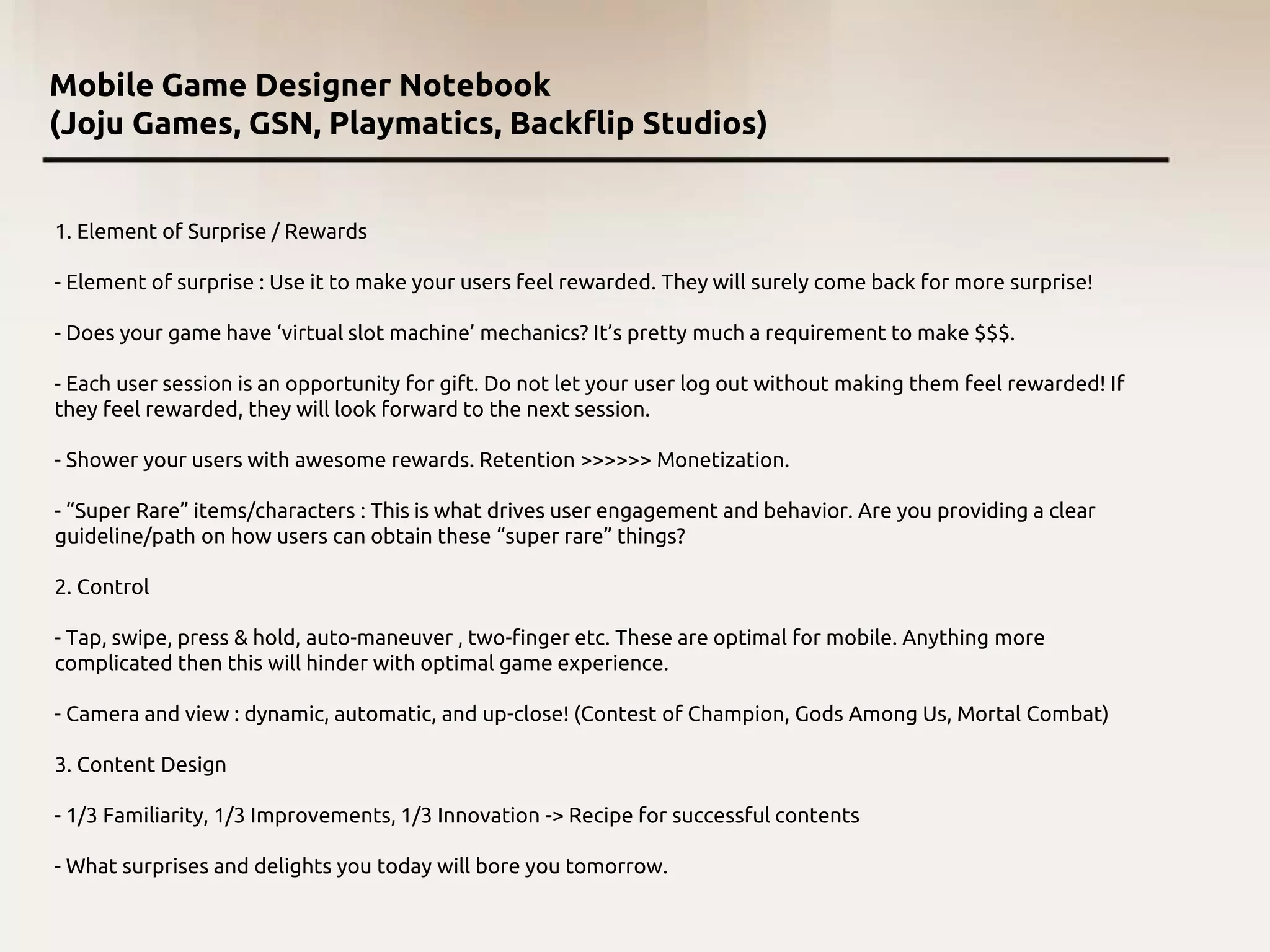 Mobile Game Designer Notebook
(Joju Games, GSN, Playmatics, Backflip Studios)
1. Element of Surprise / Rewards
- Element of surprise : Use it to make your users feel rewarded. They will surely come back for more surprise!
- Does your game have ‘virtual slot machine’ mechanics? It’s pretty much a requirement to make $$$.
- Each user session is an opportunity for gift. Do not let your user log out without making them feel rewarded! If
they feel rewarded, they will look forward to the next session.
- Shower your users with awesome rewards. Retention >>>>>> Monetization.
- “Super Rare” items/characters : This is what drives user engagement and behavior. Are you providing a clear
guideline/path on how users can obtain these “super rare” things?
2. Control
- Tap, swipe, press & hold, auto-maneuver , two-finger etc. These are optimal for mobile. Anything more
complicated then this will hinder with optimal game experience.
- Camera and view : dynamic, automatic, and up-close! (Contest of Champion, Gods Among Us, Mortal Combat)
3. Content Design
- 1/3 Familiarity, 1/3 Improvements, 1/3 Innovation -> Recipe for successful contents
- What surprises and delights you today will bore you tomorrow.
 