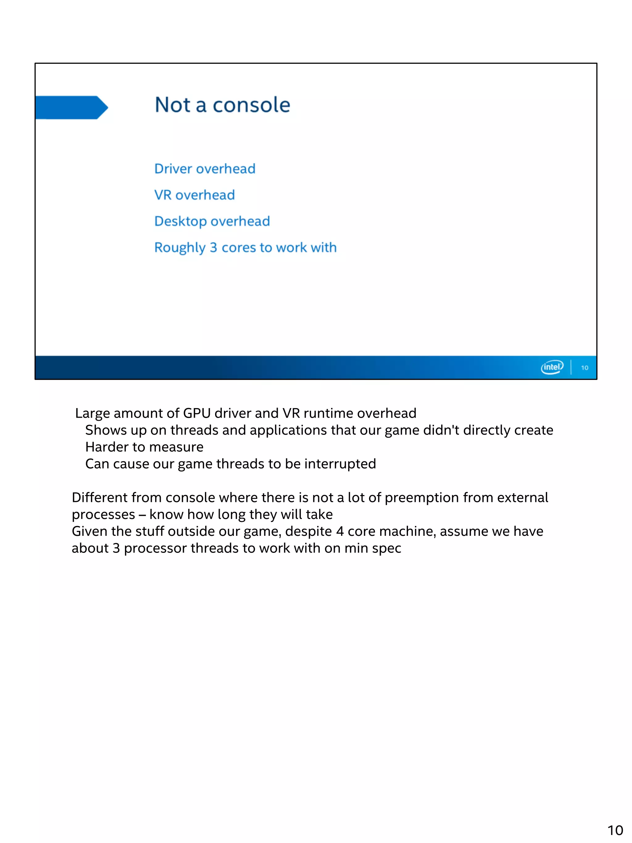 Large amount of GPU driver and VR runtime overhead
Shows up on threads and applications that our game didn't directly create
Harder to measure
Can cause our game threads to be interrupted
Different from console where there is not a lot of preemption from external
processes – know how long they will take
Given the stuff outside our game, despite 4 core machine, assume we have
about 3 processor threads to work with on min spec
10
 