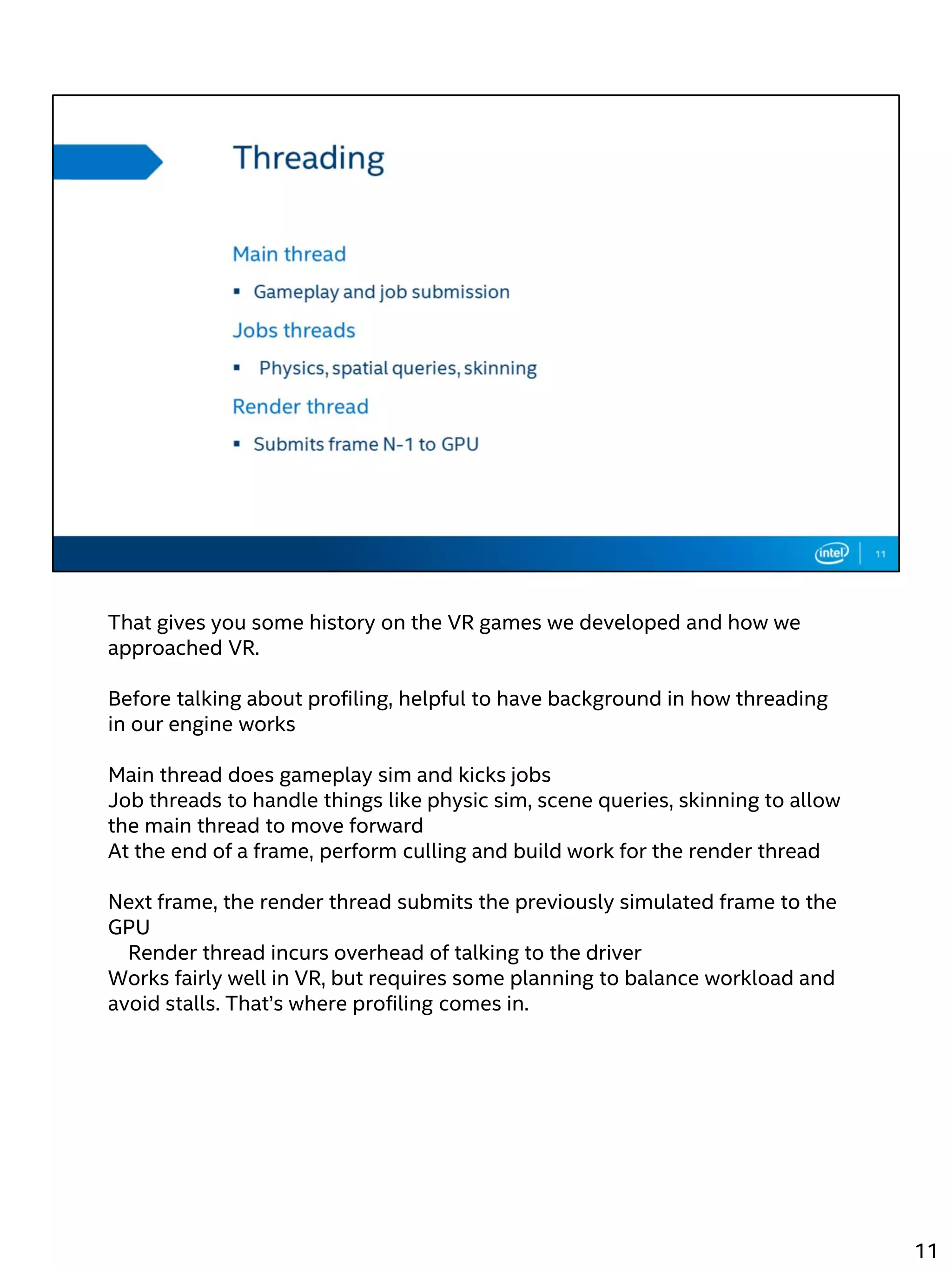 That gives you some history on the VR games we developed and how we
approached VR.
Before talking about profiling, helpful to have background in how threading
in our engine works
Main thread does gameplay sim and kicks jobs
Job threads to handle things like physic sim, scene queries, skinning to allow
the main thread to move forward
At the end of a frame, perform culling and build work for the render thread
Next frame, the render thread submits the previously simulated frame to the
GPU
Render thread incurs overhead of talking to the driver
Works fairly well in VR, but requires some planning to balance workload and
avoid stalls. That’s where profiling comes in.
11
 