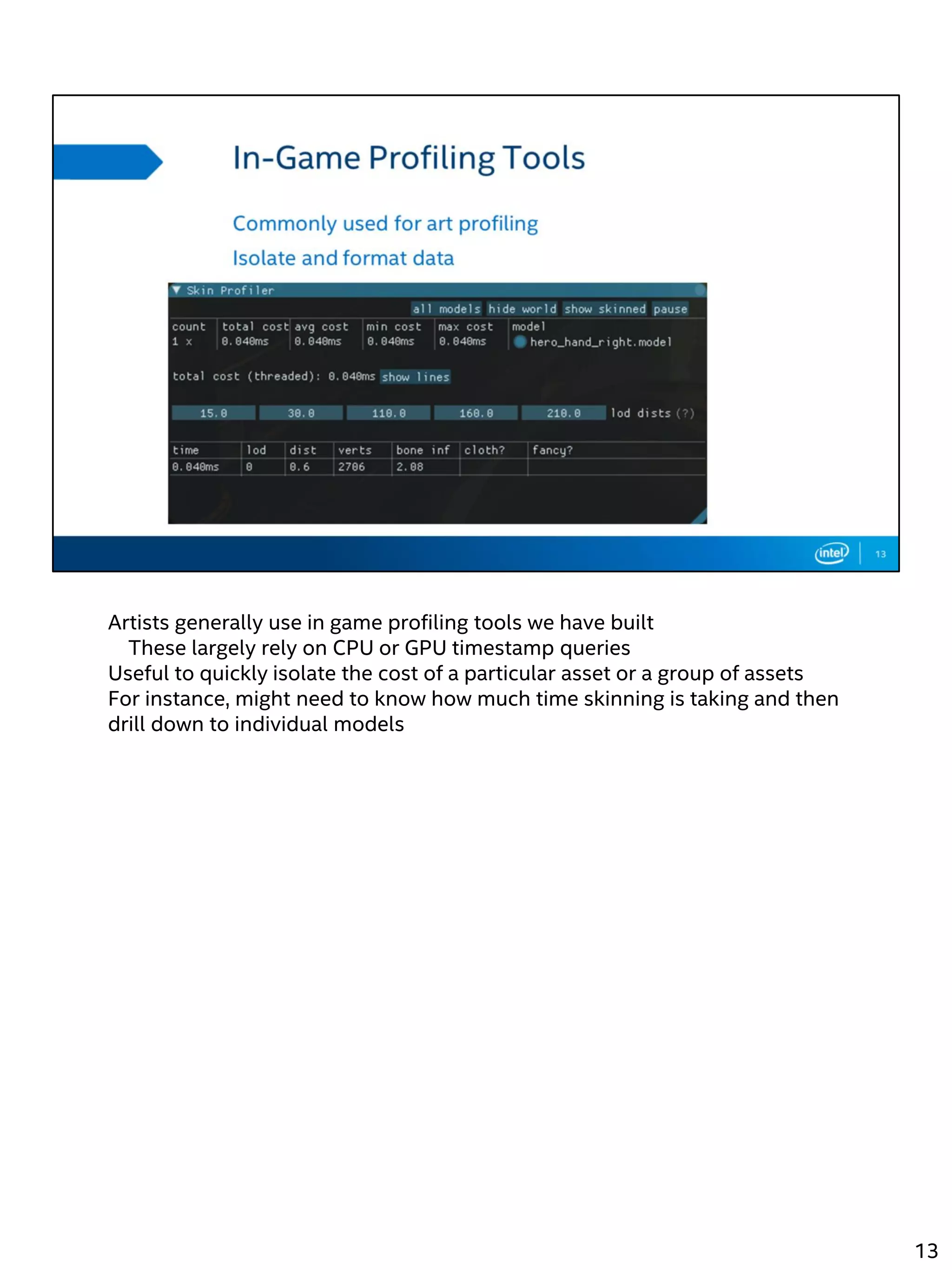 Artists generally use in game profiling tools we have built
These largely rely on CPU or GPU timestamp queries
Useful to quickly isolate the cost of a particular asset or a group of assets
For instance, might need to know how much time skinning is taking and then
drill down to individual models
13
 
