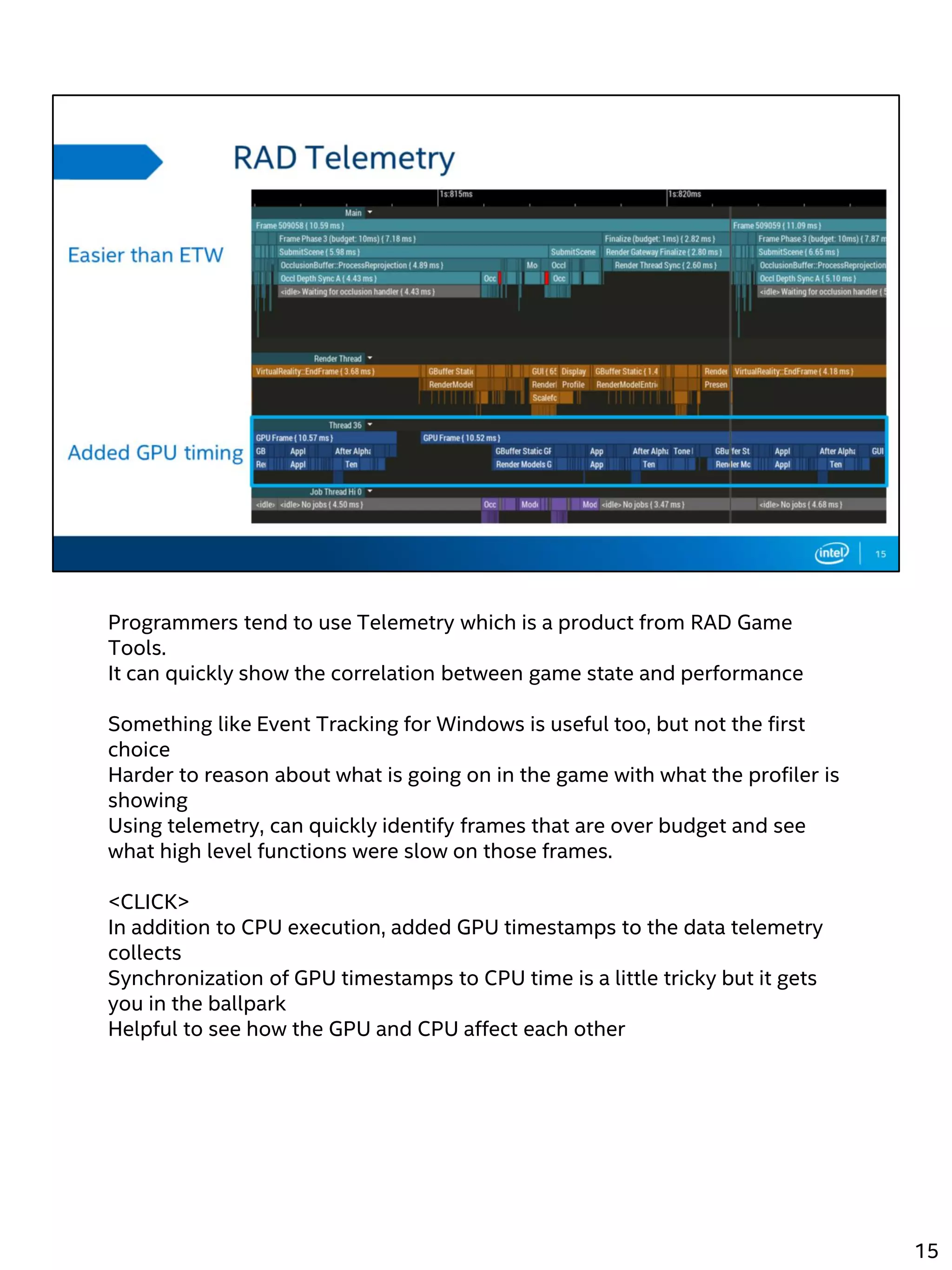 Programmers tend to use Telemetry which is a product from RAD Game
Tools.
It can quickly show the correlation between game state and performance
Something like Event Tracking for Windows is useful too, but not the first
choice
Harder to reason about what is going on in the game with what the profiler is
showing
Using telemetry, can quickly identify frames that are over budget and see
what high level functions were slow on those frames.
<CLICK>
In addition to CPU execution, added GPU timestamps to the data telemetry
collects
Synchronization of GPU timestamps to CPU time is a little tricky but it gets
you in the ballpark
Helpful to see how the GPU and CPU affect each other
15
 