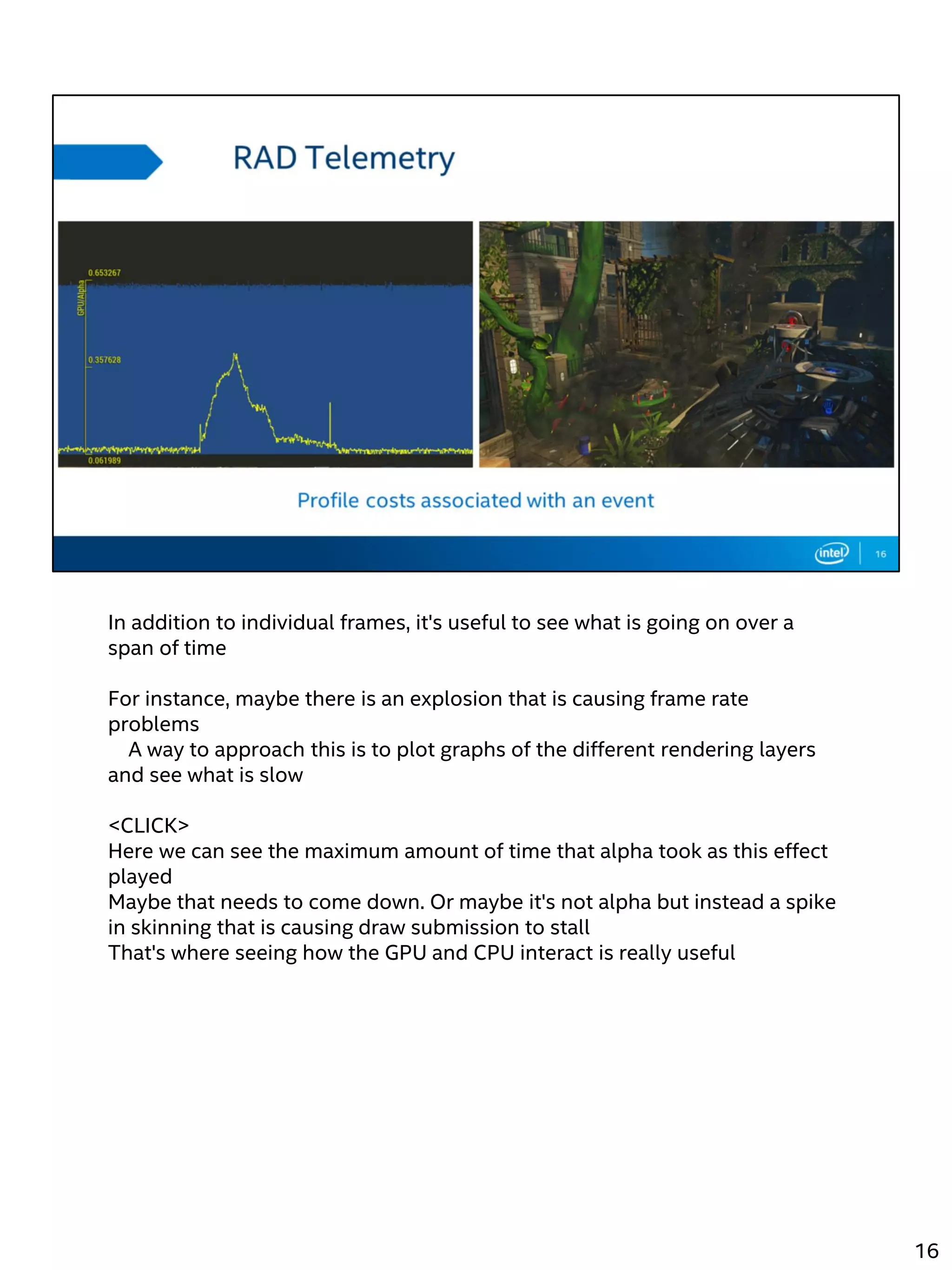 In addition to individual frames, it's useful to see what is going on over a
span of time
For instance, maybe there is an explosion that is causing frame rate
problems
A way to approach this is to plot graphs of the different rendering layers
and see what is slow
<CLICK>
Here we can see the maximum amount of time that alpha took as this effect
played
Maybe that needs to come down. Or maybe it's not alpha but instead a spike
in skinning that is causing draw submission to stall
That's where seeing how the GPU and CPU interact is really useful
16
 