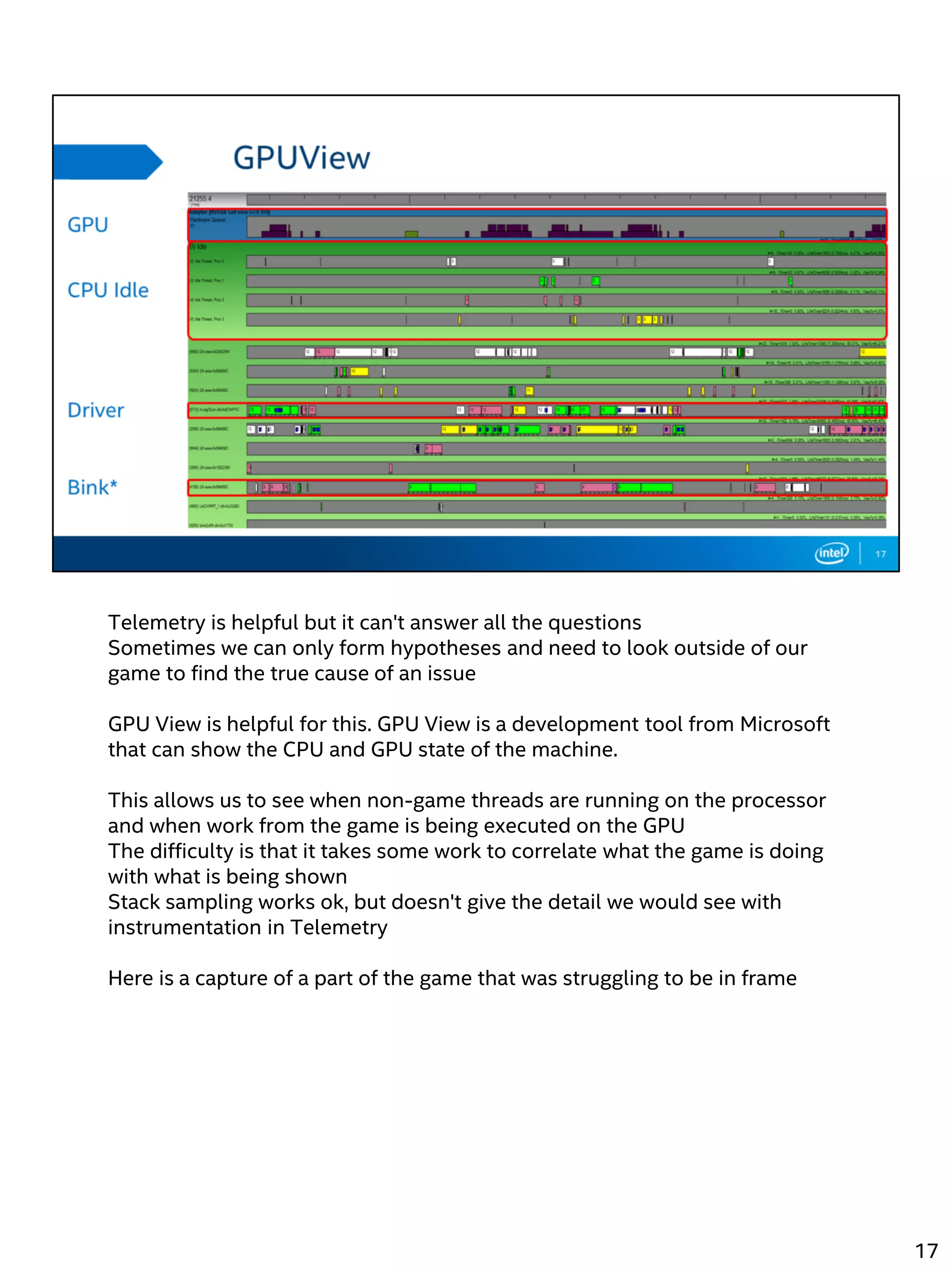 Telemetry is helpful but it can't answer all the questions
Sometimes we can only form hypotheses and need to look outside of our
game to find the true cause of an issue
GPU View is helpful for this. GPU View is a development tool from Microsoft
that can show the CPU and GPU state of the machine.
This allows us to see when non-game threads are running on the processor
and when work from the game is being executed on the GPU
The difficulty is that it takes some work to correlate what the game is doing
with what is being shown
Stack sampling works ok, but doesn't give the detail we would see with
instrumentation in Telemetry
Here is a capture of a part of the game that was struggling to be in frame
17
 