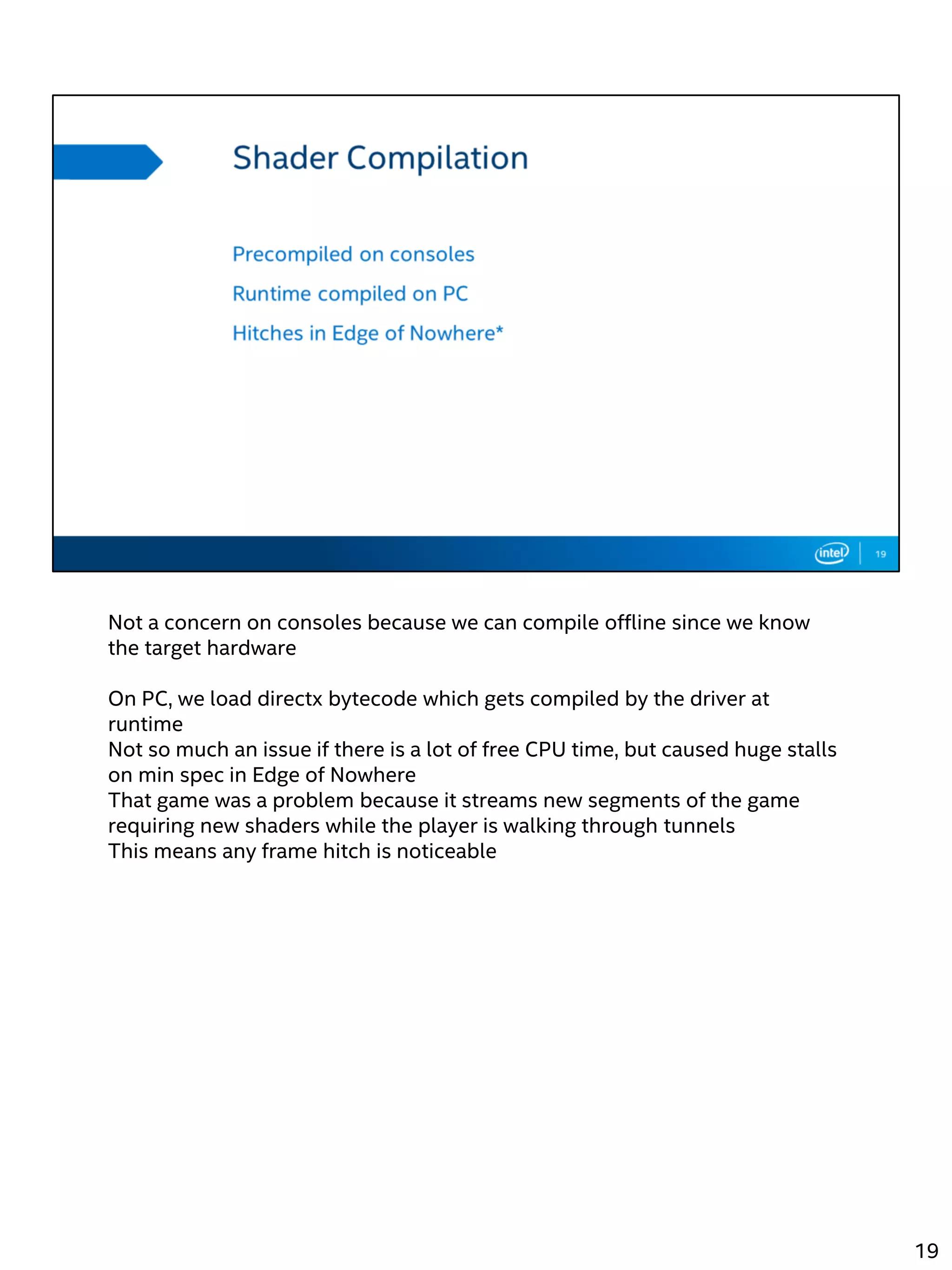 Not a concern on consoles because we can compile offline since we know
the target hardware
On PC, we load directx bytecode which gets compiled by the driver at
runtime
Not so much an issue if there is a lot of free CPU time, but caused huge stalls
on min spec in Edge of Nowhere
That game was a problem because it streams new segments of the game
requiring new shaders while the player is walking through tunnels
This means any frame hitch is noticeable
19
 