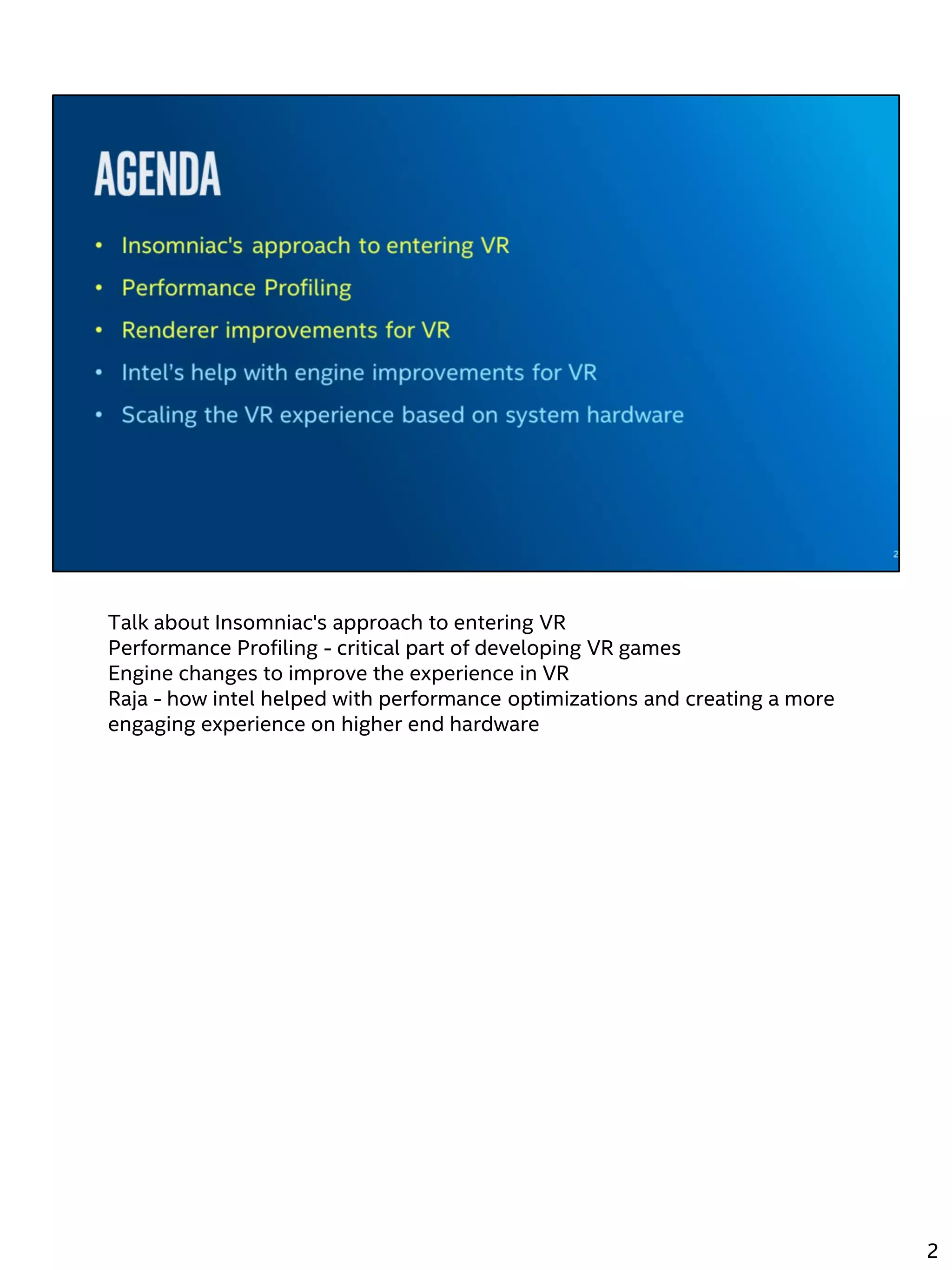 Talk about Insomniac's approach to entering VR
Performance Profiling - critical part of developing VR games
Engine changes to improve the experience in VR
Raja - how intel helped with performance optimizations and creating a more
engaging experience on higher end hardware
2
 
