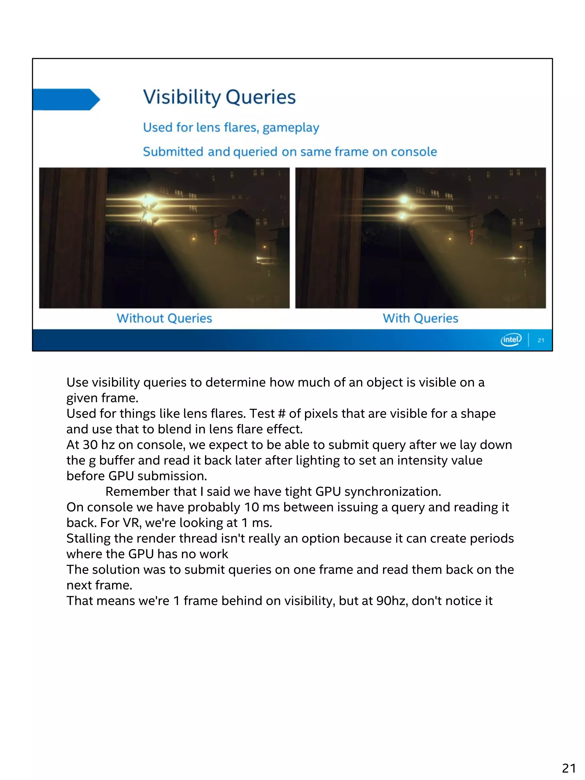 Use visibility queries to determine how much of an object is visible on a
given frame.
Used for things like lens flares. Test # of pixels that are visible for a shape
and use that to blend in lens flare effect.
At 30 hz on console, we expect to be able to submit query after we lay down
the g buffer and read it back later after lighting to set an intensity value
before GPU submission.
Remember that I said we have tight GPU synchronization.
On console we have probably 10 ms between issuing a query and reading it
back. For VR, we're looking at 1 ms.
Stalling the render thread isn't really an option because it can create periods
where the GPU has no work
The solution was to submit queries on one frame and read them back on the
next frame.
That means we're 1 frame behind on visibility, but at 90hz, don't notice it
21
 