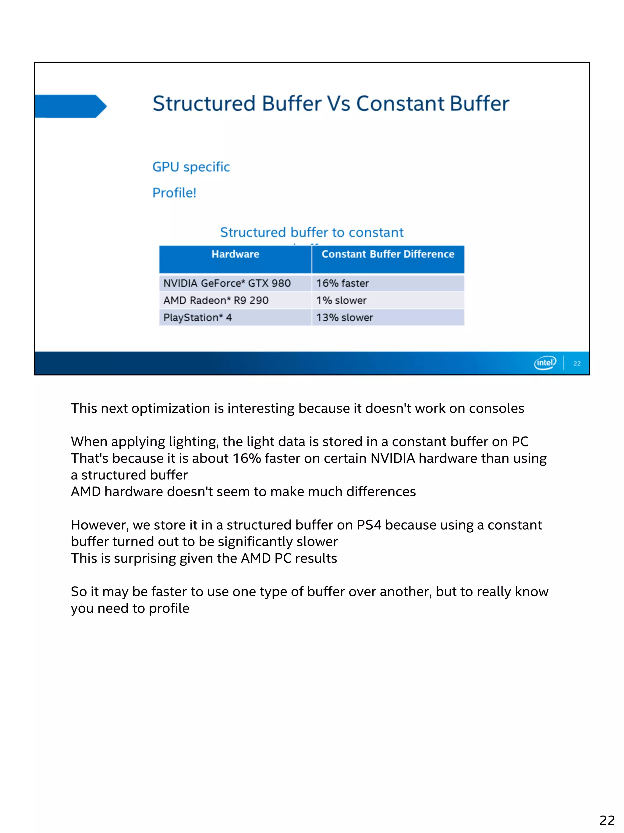 This next optimization is interesting because it doesn't work on consoles
When applying lighting, the light data is stored in a constant buffer on PC
That's because it is about 16% faster on certain NVIDIA hardware than using
a structured buffer
AMD hardware doesn't seem to make much differences
However, we store it in a structured buffer on PS4 because using a constant
buffer turned out to be significantly slower
This is surprising given the AMD PC results
So it may be faster to use one type of buffer over another, but to really know
you need to profile
22
 