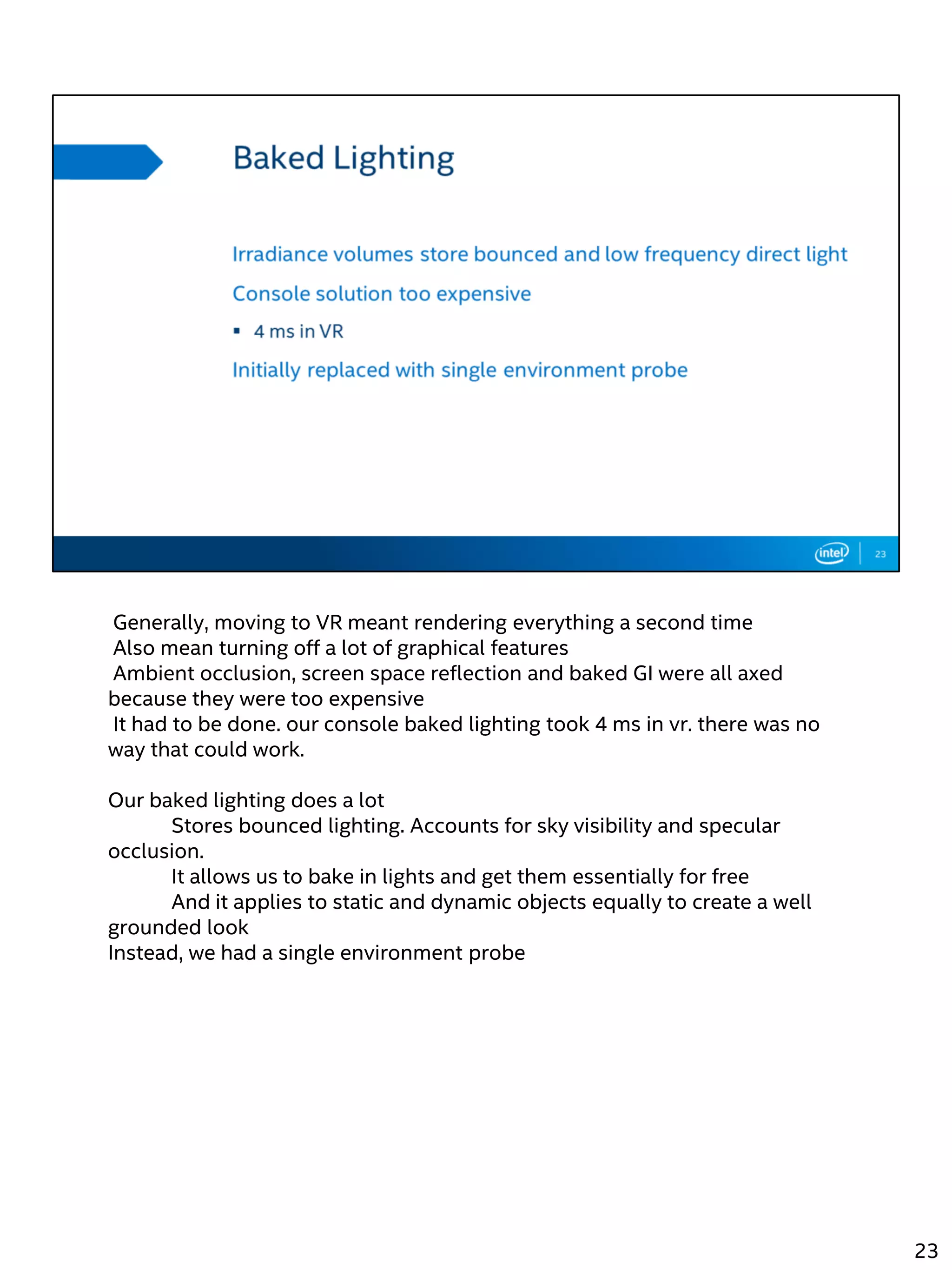 Generally, moving to VR meant rendering everything a second time
Also mean turning off a lot of graphical features
Ambient occlusion, screen space reflection and baked GI were all axed
because they were too expensive
It had to be done. our console baked lighting took 4 ms in vr. there was no
way that could work.
Our baked lighting does a lot
Stores bounced lighting. Accounts for sky visibility and specular
occlusion.
It allows us to bake in lights and get them essentially for free
And it applies to static and dynamic objects equally to create a well
grounded look
Instead, we had a single environment probe
23
 