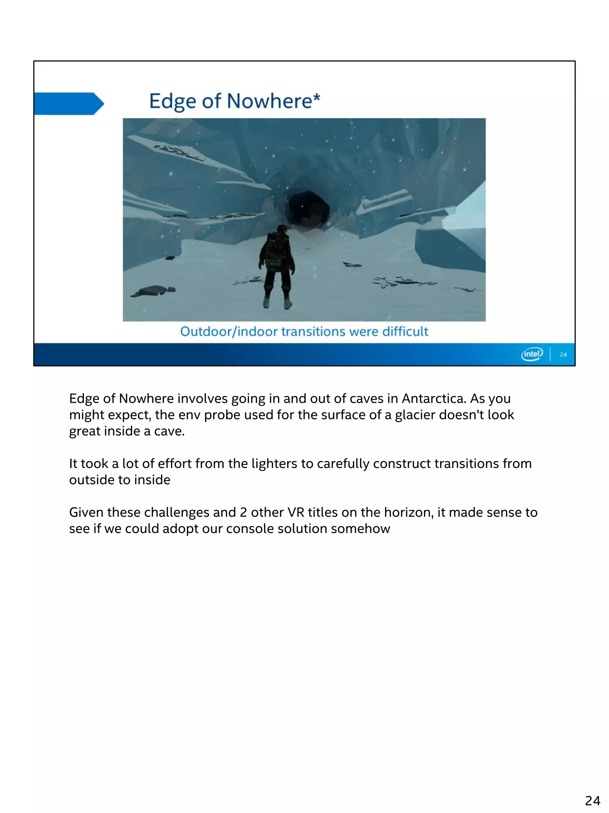 Edge of Nowhere involves going in and out of caves in Antarctica. As you
might expect, the env probe used for the surface of a glacier doesn't look
great inside a cave.
It took a lot of effort from the lighters to carefully construct transitions from
outside to inside
Given these challenges and 2 other VR titles on the horizon, it made sense to
see if we could adopt our console solution somehow
24
 