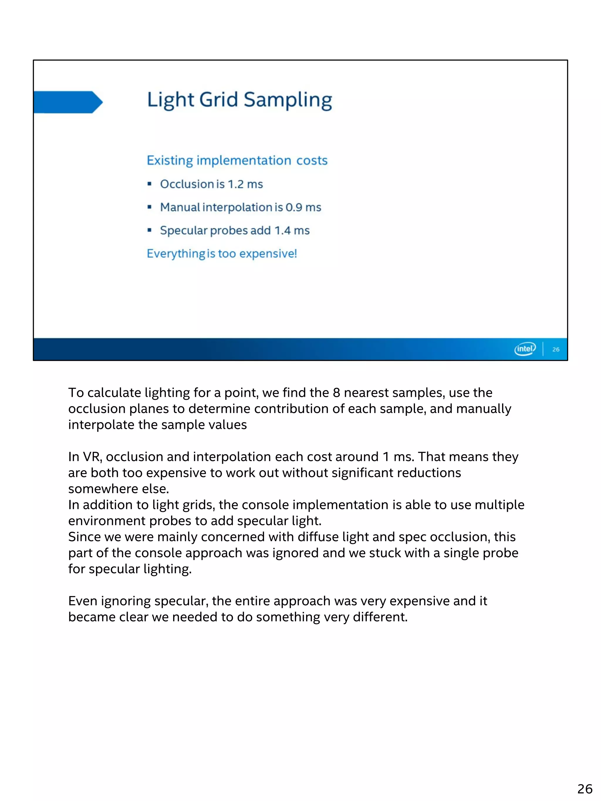 To calculate lighting for a point, we find the 8 nearest samples, use the
occlusion planes to determine contribution of each sample, and manually
interpolate the sample values
In VR, occlusion and interpolation each cost around 1 ms. That means they
are both too expensive to work out without significant reductions
somewhere else.
In addition to light grids, the console implementation is able to use multiple
environment probes to add specular light.
Since we were mainly concerned with diffuse light and spec occlusion, this
part of the console approach was ignored and we stuck with a single probe
for specular lighting.
Even ignoring specular, the entire approach was very expensive and it
became clear we needed to do something very different.
26
 