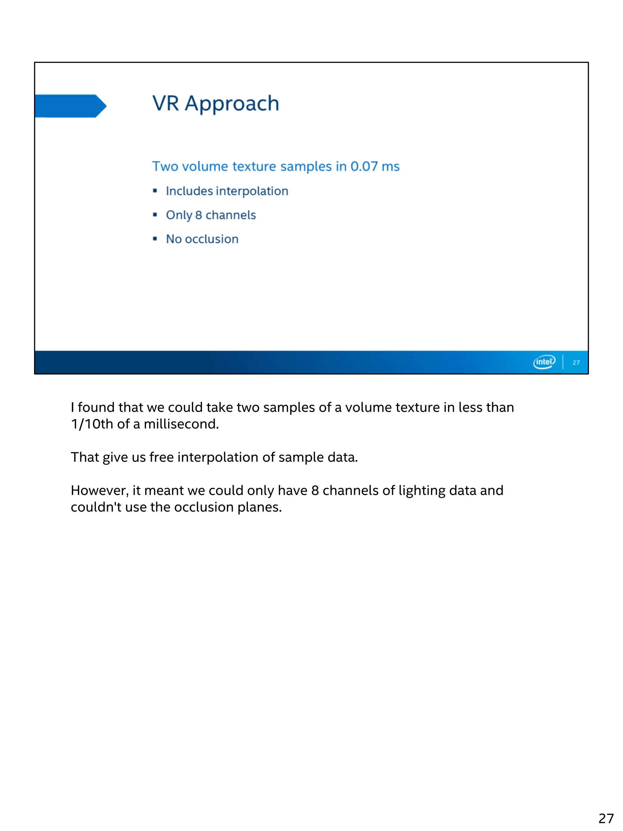 I found that we could take two samples of a volume texture in less than
1/10th of a millisecond.
That give us free interpolation of sample data.
However, it meant we could only have 8 channels of lighting data and
couldn't use the occlusion planes.
27
 