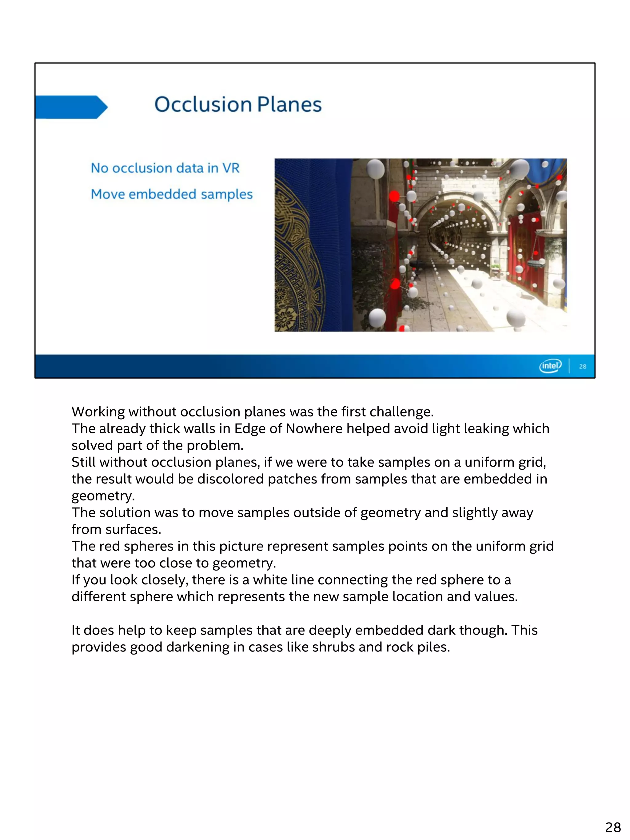 Working without occlusion planes was the first challenge.
The already thick walls in Edge of Nowhere helped avoid light leaking which
solved part of the problem.
Still without occlusion planes, if we were to take samples on a uniform grid,
the result would be discolored patches from samples that are embedded in
geometry.
The solution was to move samples outside of geometry and slightly away
from surfaces.
The red spheres in this picture represent samples points on the uniform grid
that were too close to geometry.
If you look closely, there is a white line connecting the red sphere to a
different sphere which represents the new sample location and values.
It does help to keep samples that are deeply embedded dark though. This
provides good darkening in cases like shrubs and rock piles.
28
 