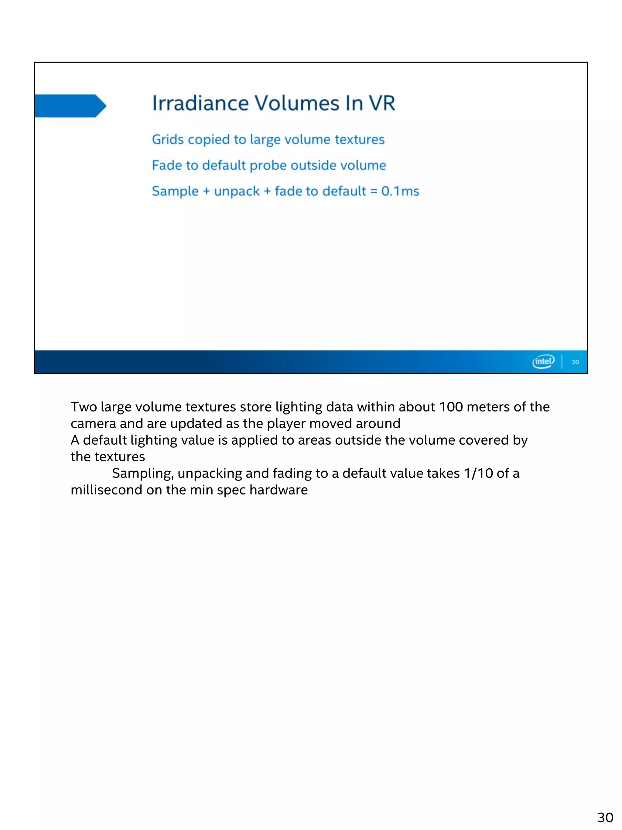 Two large volume textures store lighting data within about 100 meters of the
camera and are updated as the player moved around
A default lighting value is applied to areas outside the volume covered by
the textures
Sampling, unpacking and fading to a default value takes 1/10 of a
millisecond on the min spec hardware
30
 