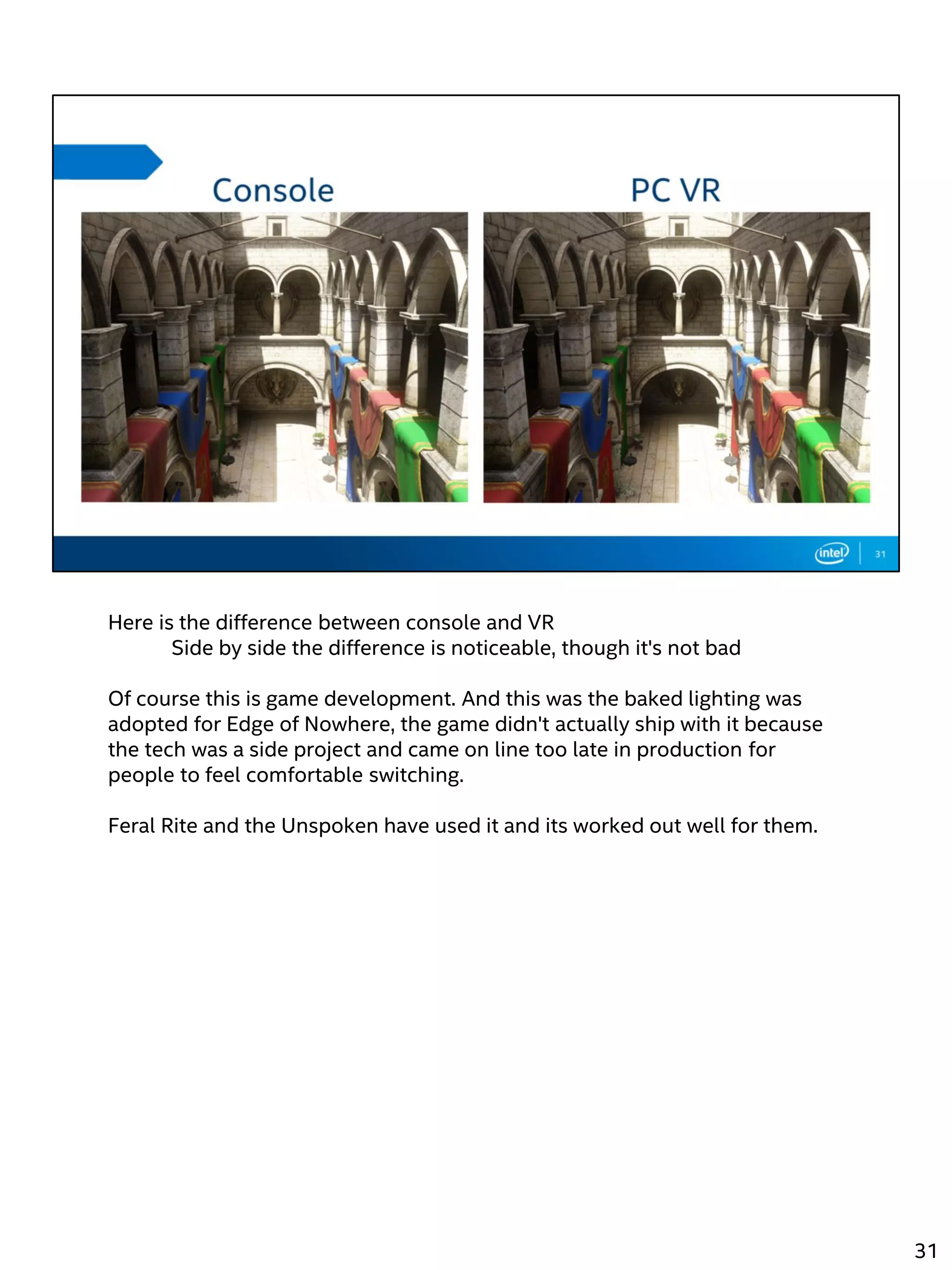 Here is the difference between console and VR
Side by side the difference is noticeable, though it's not bad
Of course this is game development. And this was the baked lighting was
adopted for Edge of Nowhere, the game didn't actually ship with it because
the tech was a side project and came on line too late in production for
people to feel comfortable switching.
Feral Rite and the Unspoken have used it and its worked out well for them.
31
 