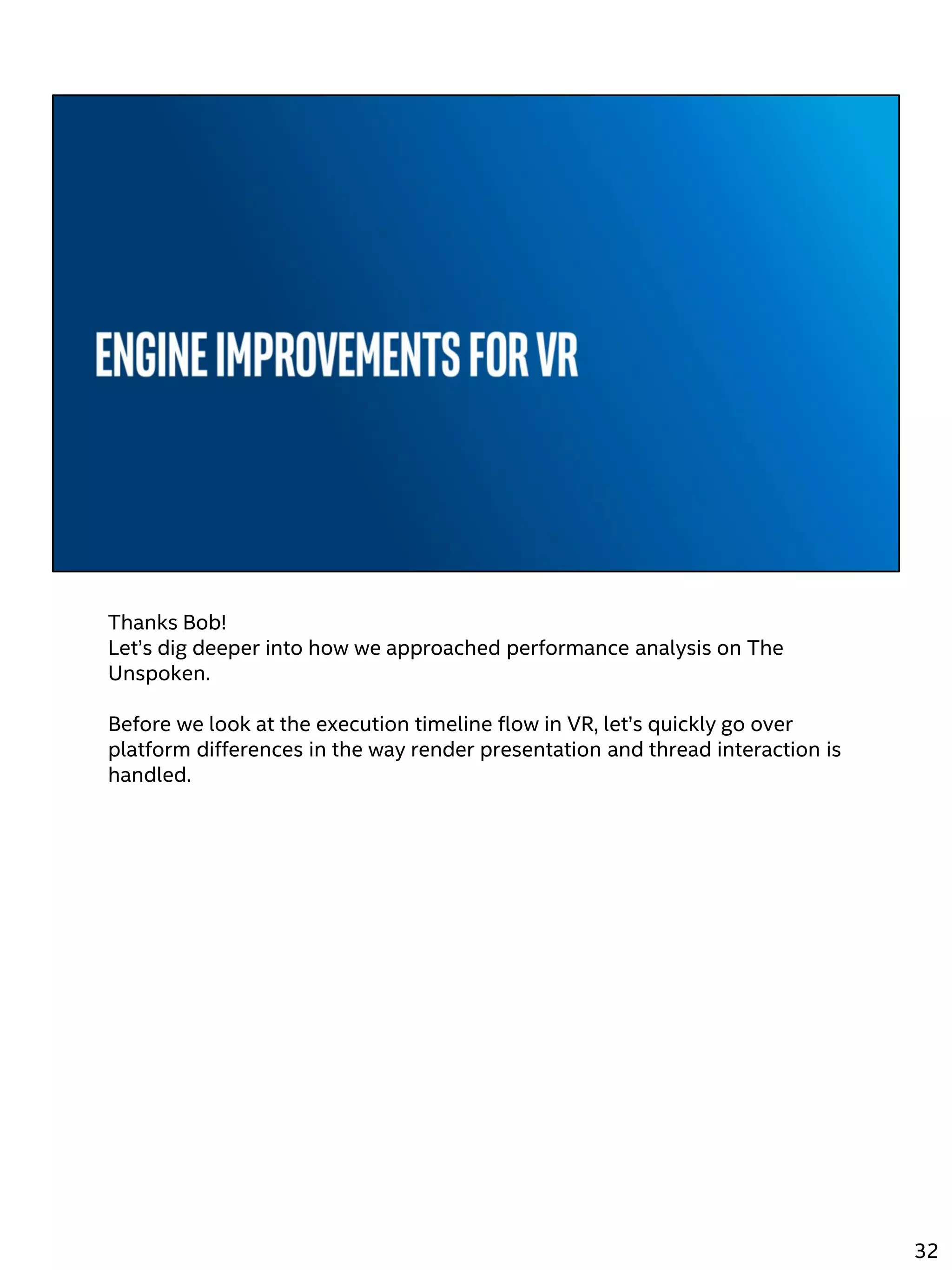 Thanks Bob!
Let’s dig deeper into how we approached performance analysis on The
Unspoken.
Before we look at the execution timeline flow in VR, let’s quickly go over
platform differences in the way render presentation and thread interaction is
handled.
32
 