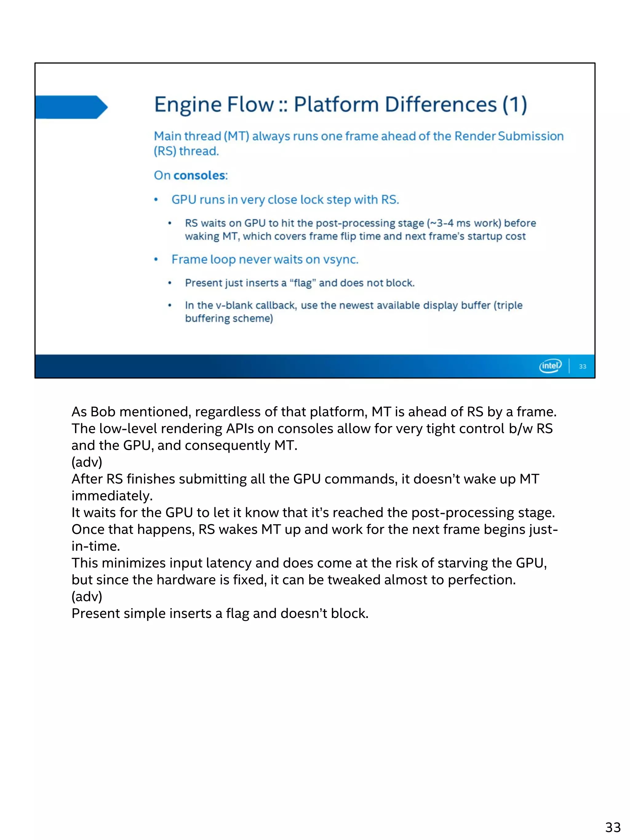 As Bob mentioned, regardless of that platform, MT is ahead of RS by a frame.
The low-level rendering APIs on consoles allow for very tight control b/w RS
and the GPU, and consequently MT.
(adv)
After RS finishes submitting all the GPU commands, it doesn’t wake up MT
immediately.
It waits for the GPU to let it know that it’s reached the post-processing stage.
Once that happens, RS wakes MT up and work for the next frame begins just-
in-time.
This minimizes input latency and does come at the risk of starving the GPU,
but since the hardware is fixed, it can be tweaked almost to perfection.
(adv)
Present simple inserts a flag and doesn’t block.
33
 