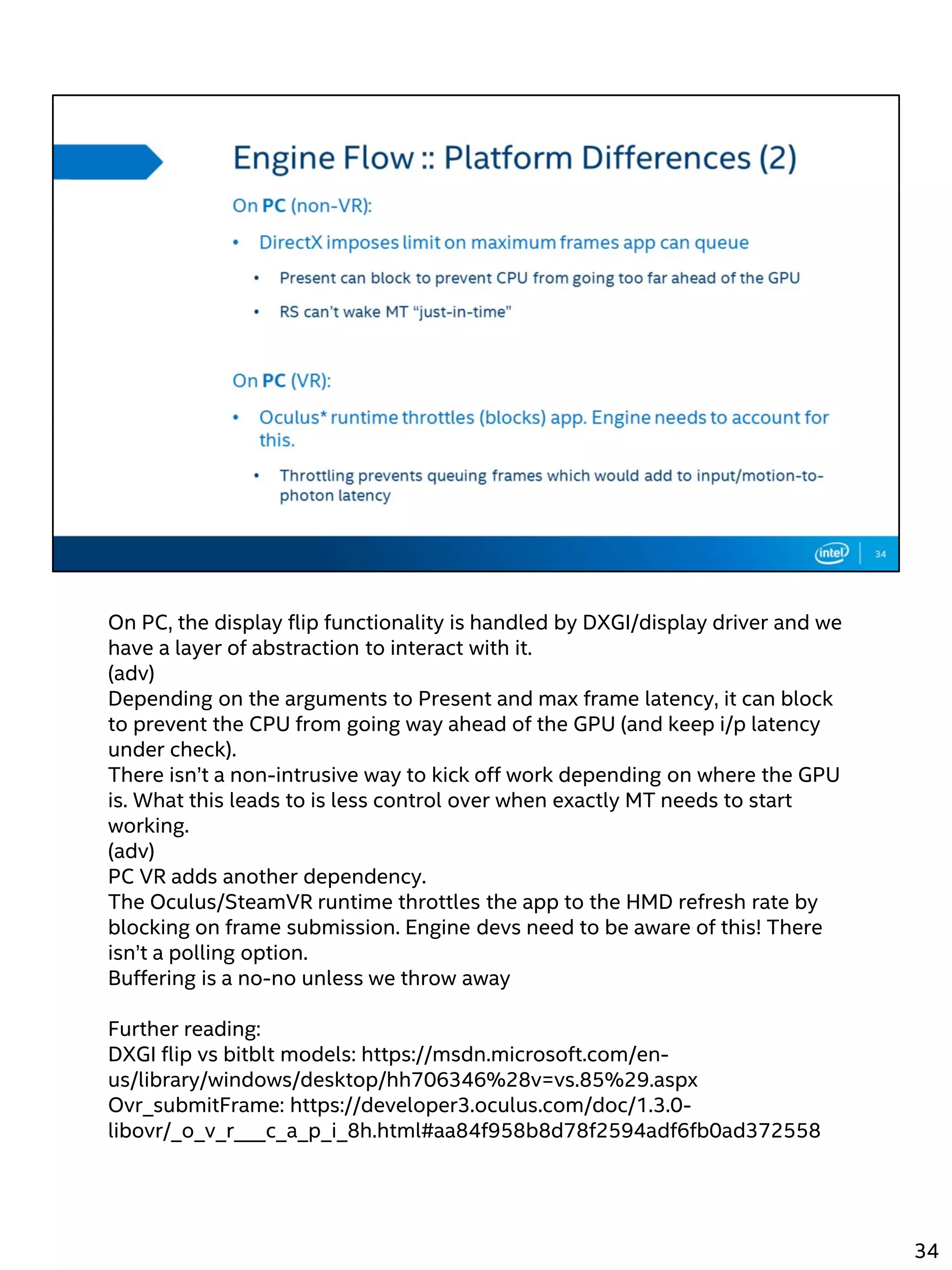 On PC, the display flip functionality is handled by DXGI/display driver and we
have a layer of abstraction to interact with it.
(adv)
Depending on the arguments to Present and max frame latency, it can block
to prevent the CPU from going way ahead of the GPU (and keep i/p latency
under check).
There isn’t a non-intrusive way to kick off work depending on where the GPU
is. What this leads to is less control over when exactly MT needs to start
working.
(adv)
PC VR adds another dependency.
The Oculus/SteamVR runtime throttles the app to the HMD refresh rate by
blocking on frame submission. Engine devs need to be aware of this! There
isn’t a polling option.
Buffering is a no-no unless we throw away
Further reading:
DXGI flip vs bitblt models: https://msdn.microsoft.com/en-
us/library/windows/desktop/hh706346%28v=vs.85%29.aspx
Ovr_submitFrame: https://developer3.oculus.com/doc/1.3.0-
libovr/_o_v_r___c_a_p_i_8h.html#aa84f958b8d78f2594adf6fb0ad372558
34
 
