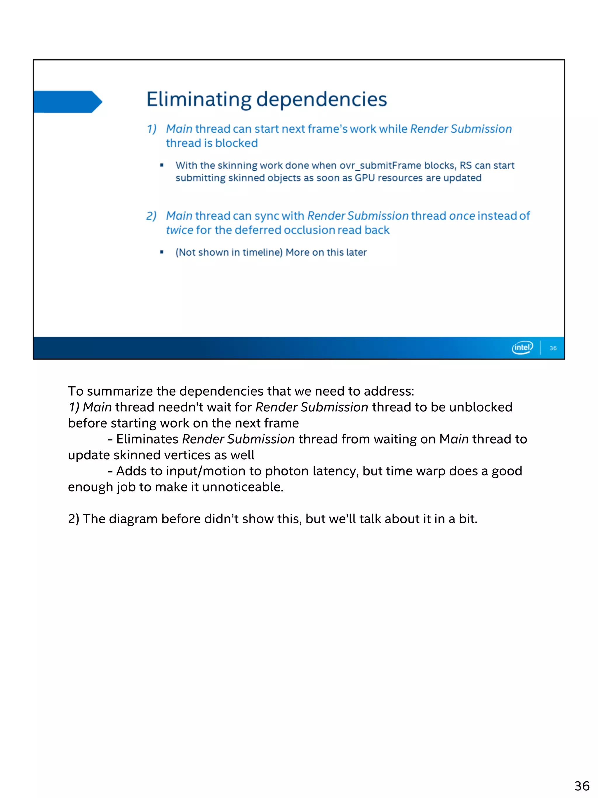 To summarize the dependencies that we need to address:
1) Main thread needn’t wait for Render Submission thread to be unblocked
before starting work on the next frame
- Eliminates Render Submission thread from waiting on Main thread to
update skinned vertices as well
- Adds to input/motion to photon latency, but time warp does a good
enough job to make it unnoticeable.
2) The diagram before didn’t show this, but we’ll talk about it in a bit.
36
 