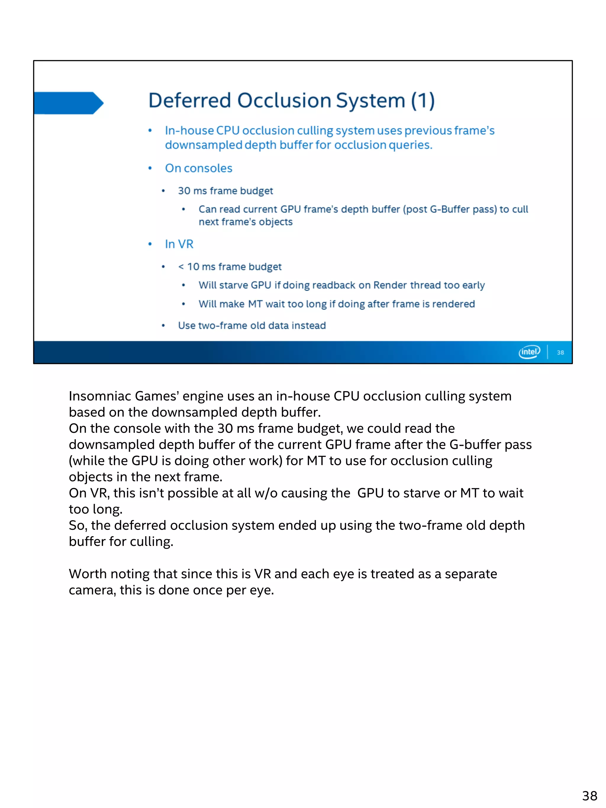 Insomniac Games’ engine uses an in-house CPU occlusion culling system
based on the downsampled depth buffer.
On the console with the 30 ms frame budget, we could read the
downsampled depth buffer of the current GPU frame after the G-buffer pass
(while the GPU is doing other work) for MT to use for occlusion culling
objects in the next frame.
On VR, this isn’t possible at all w/o causing the GPU to starve or MT to wait
too long.
So, the deferred occlusion system ended up using the two-frame old depth
buffer for culling.
Worth noting that since this is VR and each eye is treated as a separate
camera, this is done once per eye.
38
 